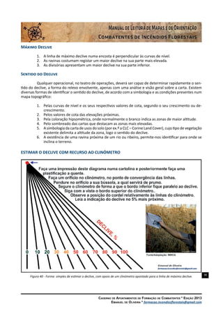 38
Caderno de Apontamentos de Formação de Combatentes * Edição 2013
Emanuel de Oliveira * formacao.incendiosflorestais@gmail.com
Máximo Declive
1.	 A linha de máximo declive numa encosta é perpendicular às curvas de nível.
2.	 As ravinas costumam registar um maior declive na sua parte mais elevada.
3.	 As divisórias apresentam um maior declive na sua parte inferior.
Sentido do Declive
Qualquer operacional, no teatro de operações, deverá ser capaz de determinar rapidamente o sen-
tido do declive, a forma do relevo envolvente, apenas com uma análise e visão geral sobre a carta. Existem
diversas formas de identificar o sentido do declive, de acordo com a simbologia e as condições presentes num
mapa topográfico:
1.	 Pelas curvas de nível e os seus respectivos valores de cota, segundo o seu crescimento ou de-
crescimento.
2.	 Pelos valores de cota das elevações próximas.
3.	 Pela coloração hipsométrica, onde normalmente o branco indica as zonas de maior altitude.
4.	 Pelo sombreado das cartas que destacam as zonas mais elevadas.
5.	 A simbologia da carta de usos do solo (por ex.º a CLC – Corine Land Cover), cujo tipo de vegetação
existente delimita a altitude da zona, logo o sentido do declive.
6.	 A existência de uma ravina próxima de um rio ou ribeiro, permite-nos identificar para onde se
inclina o terreno.
ESTIMAR O DECLIVE COM RECURSO AO CLINÓMETRO
Figura 40 - Forma simples de estimar o declive, com apoio de um clinómetro apontado para a linha de máximo declive.
 