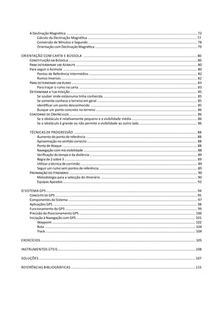 A Declinação Magnética ............................................................................................................................................ 72
Cálculo da Declinação Magnética ................................................................................................................... 77
Conversão de Minutos e Segundo ................................................................................................................... 78
Orientação com Declinação Magnética .............................................................................................................. 79
Orientação com Carta e Bússola ........................................................................................................................ 80
Constituição da Bússola ........................................................................................................................................ 80
Para determinar um Azimute ................................................................................................................................ 80
Para seguir o Azimute .............................................................................................................................................. 80
Pontos de Referência Intermédios	................................................................................................................... 82
Rumos Inversos ................................................................................................................................................ 82
Para determinar um rumo ..................................................................................................................................... 83
Para traçar o rumo na carta ............................................................................................................................. 83
Determinar a tua posição ...................................................................................................................................... 85
Se souber onde estásnuma linha conhecida ................................................................................................... 85
Se somente conhece o terreno em geral .......................................................................................................... 85
Identificar um ponto desconhecido ................................................................................................................. 85
Busque um ponto concreto no terreno ........................................................................................................... 86
Contorno de Obstáculos ....................................................................................................................................... 86
Se o obstáculo é relativamente pequeno e a visibilidade média ..................................................................... 86
Se o obstáculo é grande ou não permite a visibilidade ao outro lado ............................................................. 86
Técnicas de Progressão ...................................................................................................................................... 88
Aumento do ponto de referência ........................................................................................................................ 88
Aproximação no sentido correcto ...................................................................................................................... 88
Ponto de Ataque ................................................................................................................................................... 88
Navegação com má visibilidade ............................................................................................................................ 88
Verificação do tempo e da distância ..................................................................................................................... 89
Regra de 2 sobre 3 ................................................................................................................................................. 89
Utilizar a técnica de corrimão ............................................................................................................................... 89
Seguir um rumo sem pontos de referência ........................................................................................................... 89
Preparação do Itinerário ............................................................................................................................................ 90
Metodologia para a selecção do itinerário ...................................................................................................... 90
Equipas Apeadas .............................................................................................................................................. 92
O Sistema GPS ................................................................................................................................................................... 94
Conceito de GPS .......................................................................................................................................................... 95
Componentes do Sistema ........................................................................................................................................... 97
Aplicações GPS .......................................................................................................................................................... 98
Funcionamento do GPS ............................................................................................................................................. 99
Precisão do Posicionamento GPS ........................................................................................................................... 100
Iniciação à Navegação com GPS ................................................................................................................................. 101
Waypoint ............................................................................................................................................................ 102
Rota ................................................................................................................................................................. 104
Track ................................................................................................................................................................ 104
EXERCÍCIOS ........................................................................................................................................................................ 105
instrumentos úteis ................................................................................................................................................... 108
Soluções ...................................................................................................................................................................... 107
Referências Bibliográficas ........................................................................................................................................ 115
 