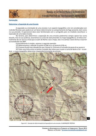 40
Caderno de Apontamentos de Formação de Combatentes * Edição 2013
Emanuel de Oliveira * formacao.incendiosflorestais@gmail.com
Exposição
Determinar a Exposição de uma Encosta
A exposição ou orientação de uma encosta é um aspecto topográfico a ter em consideração num
incêndio florestal, pois poderá ser um factor determinante no comportamento do fogo presente, bem como
na sua previsão. O operacional deve estar familiarizado com a cartografia para no imediato reconhecer a
exposição de uma dada encosta.
No terreno, para determinar a exposição de uma encosta poderemos sempre apoiar-nos numa
bússola, mas na sua ausência, recorremos às curvas de nível presentes no mapa topográfico e, às linhas (nor-
malmente de cor azul ou cinza) que cruzam de Norte a Sul o mapa, isto é na vertical. Outra forma é recorrer
ao transferidor de 360º.
O procedimento é simples, vejamos o seguinte exemplo:
1º) Determinamos a altitude no ponto A (200 m) e no ponto B (378 m).
2º) O ponto B está mais elevado do que o ponto A. O terreno é inclinado do ponto B ao ponto A.
3º) Trace uma linha entre os pontos e através das linhas que cruzam a carta de Norte a Sul - na ver-
tical - o mapa topográfico determine a exposição/orientação da encosta.
Figura 42 - Exemplo de determinação da Exposição de uma encosta. ELABORAÇÃO PRÓPRIA
 