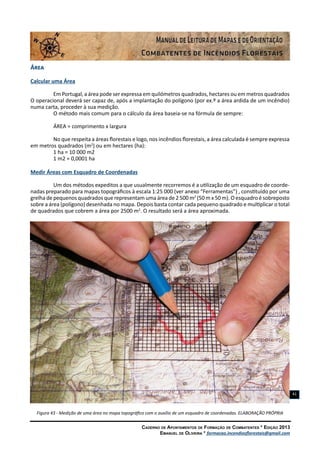 Caderno de Apontamentos de Formação de Combatentes * Edição 2013
Emanuel de Oliveira * formacao.incendiosflorestais@gmail.com
41
Área
Calcular uma Área
Em Portugal, a área pode ser expressa em quilómetros quadrados, hectares ou em metros quadrados
O operacional deverá ser capaz de, após a implantação do polígono (por ex.º a área ardida de um incêndio)
numa carta, proceder à sua medição.
O método mais comum para o cálculo da área baseia-se na fórmula de sempre:
ÁREA = comprimento x largura
No que respeita a áreas florestais e logo, nos incêndios florestais, a área calculada é sempre expressa
em metros quadrados (m2
) ou em hectares (ha):
1 ha = 10 000 m2
1 m2 = 0,0001 ha
Medir Áreas com Esquadro de Coordenadas
Um dos métodos expeditos a que usualmente recorremos é a utilização de um esquadro de coorde-
nadas preparado para mapas topográficos à escala 1:25 000 (ver anexo “Ferramentas”) , constituído por uma
grelha de pequenos quadrados que representam uma área de 2 500 m2
(50 m x 50 m). O esquadro é sobreposto
sobre a área (polígono) desenhada no mapa. Depois basta contar cada pequeno quadrado e multiplicar o total
de quadrados que cobrem a área por 2500 m2
. O resultado será a área aproximada.
Figura 43 - Medição de uma área no mapa topográfico com o auxílio de um esquadro de coordenadas. ELABORAÇÃO PRÓPRIA
 