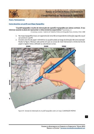 42
Caderno de Apontamentos de Formação de Combatentes * Edição 2013
Emanuel de Oliveira * formacao.incendiosflorestais@gmail.com
Perfil Topográfico
Como desenhar um perfil num Mapa Topográfico
“O perfil topográfico resulta da intersecção da superfície topográfica por planos verticais. O seu
interesse assenta no facto de representar o relevo de forma esquemática.” (Lourenço, L.)
In Lourenço, Luciano - Caderno de Trabalhos Práticos de Geografia Física, Coimbra, FCUC, 1988
1.	 No mapa topográfico trace um segmento de recta AB correspondente à direcção segundo a qual
vai construir o perfil.
2.	 Encoste uma tira de papel milimétrico ou quadriculado ao longo da direcção AB como exempli-
ficado na figura. Marque cada ponto em que as curvas de nível intersectam o limite da tira de
papel e registe nesta a altitude ou cota dessas curvas.
Figura 44 - Exemplo de elaboração de um perfil topográfico sobre um mapa. ELABORAÇÃO PRÓPRIA
 