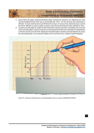 Caderno de Apontamentos de Formação de Combatentes * Edição 2013
Emanuel de Oliveira * formacao.incendiosflorestais@gmail.com
43
3.	 Numa folha de papel, preferencialmente papel milimétrico, desenhe um segmento de recta
horizontal ligeiramente maior que o da direcção AB. Trace um eixo vertical, que representa a
altitude. A escala vertical para o perfil deverá começar um pouco mais abaixo do que o ponto
de menor altitude ou cota e acabar um pouco mais acima do ponto de maior altitude ou cota.
4.	 Encoste a tira de papel ao longo da linha horizontal. Sempre que tiver assinalado uma curva de
nível na tira de papel, marque um ponto na intersecção da vertical com a paralela correspondente
à mesma cota da curva de nível. Depois de marcados todos os pontos correspondentes às curvas
de nível projectadas, una os pontos obtidos com uma linha curva e obterá o perfil desejado.
Figura 45 - Exemplo de elaboração de um perfil topográfico sobre um mapa. ELABORAÇÃO PRÓPRIA
 