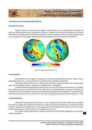44
Caderno de Apontamentos de Formação de Combatentes * Edição 2013
Emanuel de Oliveira * formacao.incendiosflorestais@gmail.com
Sistema de Localização Geográfica
O Globo Terrestre
O planeta Terra tem a forma de um geóide, assemelhando-se a uma grande esfera achatada nos
pólos. Em 1909, Hayford mediu a elipsóide de referência, adoptada em 1924 pela Associação Internacional
de Geodesia. O planeta é como se fosse atravessado por um eixo imaginário sobre o qual gira, determinando
nos seus pontos de intersecção o Pólo Norte (orientado relativamente à Estrela Polar) e ao Pólo Sul.
Figura 46 - Morfologia do Planeta Terra.
As Projecções
Diariamente somos obrigados a representar os elementos geográficos através de mapas e cartas
geográficas, planos, etc., ou seja recorremos a superfícies planas de fácil manipulação.
Como é do conhecimento comum, a Terra é quase uma esfera, sendo necessário para a representação
plana da sua superfície recorrer a projecções, nascendo assim, a Cartografia.
Um dado sistema de projecção é constituído por uma estrutura ordenada de meridianos e paralelos
que se utiliza como base na transferência de um mapa sobre uma superfície plana, ainda que nunca seja uma
transferência exacta da realidade. Existem muitos tipos de projecções planas (estereográficas), cilíndricas (UTM),
cónicas (Lambert), entre outras, no entanto a mais usual é a projecção Universal Transversa Mercator – UTM.
As Coordenadas
Cada ponto da superfície terrestre possui as suas respectivas coordenadas, diferentes de qualquer
outro ponto no globo. As coordenadas constituem o modo mais correcto de determinar um dado ponto sobre
um plano, ao qual não se pode atribuir um nome porque pode estar desprovido de topónimo ou não ter algum
detalhe de destaque ao nível do relevo, por exemplo como um cume.
Uma determinada posição pode ser definida com base em coordenadas geográficas ou por coorde-
nadas rectangulares.
 