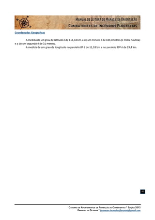 Caderno de Apontamentos de Formação de Combatentes * Edição 2013
Emanuel de Oliveira * formacao.incendiosflorestais@gmail.com
45
Coordenadas Geográficas
A medida de um grau de latitude é de 111,18 km, a de um minuto é de 1853 metros (1 milha náutica)
e a de um segundo é de 31 metros.
A medida de um grau de longitude no paralelo 0º é de 11,18 km e no paralelo 80º é de 19,4 km.
 