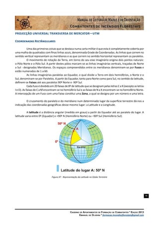 46
Caderno de Apontamentos de Formação de Combatentes * Edição 2013
Emanuel de Oliveira * formacao.incendiosflorestais@gmail.com
Projecção Universal Transversa de Mercator—UTM
Coordenadas Rectângulares
Uma das primeiras coisas que se destaca numa carta militar é que esta é completamente coberta por
uma malha de quadrados com finas linhas azuis, denominada Grade de Coordenadas. As linhas que correm no
sentido vertical representam os meridianos e as que correm no sentido horizontal representam os paralelos.
O movimento de rotação da Terra, em torno do seu eixo imaginário origina dois pontos naturais:
o Pólo Norte e o Pólo Sul. A partir destes pólos marcam-se as linhas imaginárias verticais, traçadas de Norte
a Sul - designadas Meridianos. Os espaços compreendidos entre os meridianos denominam-se por Fusos e
estão numerados de 1 a 60.
As linhas imaginárias paralelas ao Equador, o qual divide a Terra em dois hemisférios, o Norte e o
Sul, denominam-se por Paralelos. A partir do Equador, tanto para Norte como para Sul, no sentido da latitude,
definem-se Faixas até aos paralelos 90º Norte e -90º Sul.
Cada fuso é dividido em 20 faixas de 8º de latitude que se designam pelas letras C a X (excepto as letras
I e O). As faixas de C a M encontram-se no hemisfério Sul e as faixas de N a X encontram-se no hemisfério Norte.
A intercepção de um Fuso com uma Faixa constitui uma Zona, a qual se designa por um número e uma letra.
O cruzamento do paralelo e do meridiano num determinado lugar da superfície terrestre dá-nos a
indicação das coordenadas geográficas desse mesmo lugar: a Latitude e a Longitude.
A latitude é a distância angular (medida em graus) a partir do Equador até ao paralelo do lugar. A
latitude varia entre 0º (Equador) e +90º N (Hemisfério Norte) ou –90º Sul (Hemisfério Sul).
Figura 47 - Representação da Latitude no Globo Terrestre
 