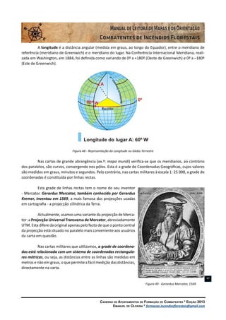 Caderno de Apontamentos de Formação de Combatentes * Edição 2013
Emanuel de Oliveira * formacao.incendiosflorestais@gmail.com
47
A longitude é a distância angular (medida em graus, ao longo do Equador), entre o meridiano de
referência (meridiano de Greenwich) e o meridiano do lugar. Na Conferência Internacional Meridiana, reali-
zada em Washington, em 1884, foi definida como variando de 0º a +180º (Oeste de Greenwich) e 0º a –180º
(Este de Greenwich).
Figura 48 - Representação da Longitude no Globo Terrestre
Nas cartas de grande abrangência (ex.º: mapa mundi) verifica-se que os meridianos, ao contrário
dos paralelos, são curvos, convergendo nos pólos. Esta é a grade de Coordenadas Geográficas, cujos valores
são medidos em graus, minutos e segundos. Pelo contrário, nas cartas militares à escala 1: 25 000, a grade de
coordenadas é constituída por linhas rectas.
Esta grade de linhas rectas tem o nome do seu inventor
- Mercator. Gerardus Mercator, também conhecido por Gerardus
Kremer, inventou em 1569, a mais famosa das projecções usadas
em cartografia - a projecção cilíndrica da Terra.
Actualmente, usamos uma variante da projecção de Merca-
tor: a Projecção Universal Transversa de Mercator, abreviadamente
UTM. Esta difere da original apenas pelo facto de que o ponto central
da projecção está situado no paralelo mais conveniente aos usuários
da carta em questão.
Nas cartas militares que utilizamos, a grade de coordena-
das está relacionada com um sistema de coordenadas rectangula-
res métricas, ou seja, as distâncias entre as linhas são medidas em
metros e não em graus, o que permite a fácil medição das distâncias,
directamente na carta.
Figura 49 - Gerardus Mercator, 1569
 