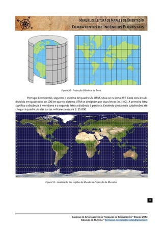 48
Caderno de Apontamentos de Formação de Combatentes * Edição 2013
Emanuel de Oliveira * formacao.incendiosflorestais@gmail.com
Figura 50 - Projecção Cilindrica da Terra.
Portugal Continental, segundo o sistema de quadrícula UTM, situa-se na zona 29T. Cada zona é sub-
dividida em quadrados de 100 km que no sistema UTM se designam por duas letras (ex.: NG). A primeira letra
significa a distância à meridiana e a segunda letra a distância à paralela. Existindo ainda mais subdivisões até
chegar à quadrícula das cartas militares à escala 1: 25 000.
Figura 51 - Localização das regiões do Mundo na Projecção de Mercator.
 