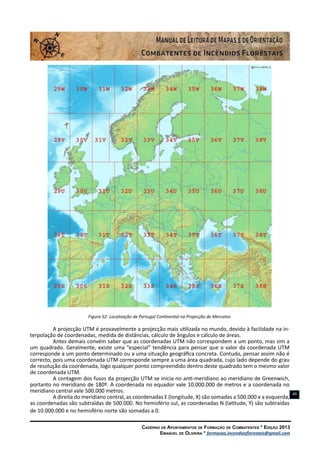 Caderno de Apontamentos de Formação de Combatentes * Edição 2013
Emanuel de Oliveira * formacao.incendiosflorestais@gmail.com
49
Figura 52- Localização de Portugal Continental na Projecção de Mercator.
A projecção UTM é provavelmente a projecção mais utilizada no mundo, devido à facilidade na in-
terpolação de coordenadas, medida de distâncias, cálculo de ângulos e cálculo de áreas.
Antes demais convém saber que as coordenadas UTM não correspondem a um ponto, mas sim a
um quadrado. Geralmente, existe uma “especial” tendência para pensar que o valor da coordenada UTM
corresponde a um ponto determinado ou a uma situação geográfica concreta. Contudo, pensar assim não é
correcto, pois uma coordenada UTM corresponde sempre a uma área quadrada, cujo lado depende do grau
de resolução da coordenada, logo qualquer ponto compreendido dentro deste quadrado tem o mesmo valor
de coordenada UTM.
A contagem dos fusos da projecção UTM se inicia no anti-meridiano ao meridiano de Greenwich,
portanto no meridiano de 180º. A coordenada no equador vale 10.000.000 de metros e a coordenada no
meridiano central vale 500.000 metros.
A direita do meridiano central, as coordenadas E (longitude, X) são somadas a 500.000 e a esquerda,
as coordenadas são subtraídas de 500.000. No hemisfério sul, as coordenadas N (latitude, Y) são subtraídas
de 10.000.000 e no hemisfério norte são somadas a 0.
 