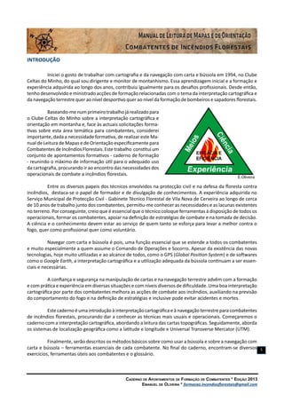 Caderno de Apontamentos de Formação de Combatentes * Edição 2013
Emanuel de Oliveira * formacao.incendiosflorestais@gmail.com
5
Introdução
Iniciei o gosto de trabalhar com cartografia e da navegação com carta e bússola em 1994, no Clube
Celtas do Minho, do qual sou dirigente e monitor de montanhismo. Essa aprendizagem inicial e a formação e
experiência adquirida ao longo dos anos, contribuiu igualmente para os desafios profissionais. Desde então,
tenho desenvolvido e ministrado acções de formação relacionadas com o tema da interpretação cartográfica e
da navegação terrestre quer ao nível desportivo quer ao nível da formação de bombeiros e sapadores florestais.
Baseando-me num primeiro trabalho já realizado para
o Clube Celtas do Minho sobre a interpretação cartográfica e
orientação em montanha e, face às actuais solicitações forma-
tivas sobre esta área temática para combatentes, considerei
importante, dada a necessidade formativa, de realizar este Ma-
nual de Leitura de Mapas e de Orientação especificamente para
CombatentesdeIncêndiosFlorestais. Estetrabalho constitui um
conjunto de apontamentos formativos - caderno de formação
- reunindo o máximo de informação útil para o adequado uso
da cartografia, procurando ir ao encontro das necessidades dos
operacionais de combate a incêndios florestais.
Entre os diversos papeis dos técnicos envolvidos na protecção civil e na defesa da floresta contra
incêndios, destaca-se o papel de formador e de divulgação de conhecimentos. A experiência adquirida no
Serviço Municipal de Protecção Civil - Gabinete Técnico Florestal de Vila Nova de Cerveira ao longo de cerca
de 10 anos de trabalho junto dos combatentes, permitiu-me conhecer as necessidades e as lacunas existentes
no terreno. Por conseguinte, creio que é essencial que o técnico coloque ferramentas à disposição de todos os
operacionais, formar os combatentes, apoiar na definição de estratégias de combate e na tomada de decisão.
A ciência e o conhecimento devem estar ao serviço de quem tanto se esforça para levar a melhor contra o
fogo, quer como profissional quer como voluntário.
Navegar com carta e bússola é pois, uma função essencial que se estende a todos os combatentes
e muito especialmente a quem assume o Comando de Operações e Socorro. Apesar da existência das novas
tecnologias, hoje muito utilizadas e ao alcance de todos, como o GPS (Global Position System) e de softwares
como o Google Earth, a interpretação cartográfica e a utilização adequada da bússola continuam a ser essen-
ciais e necessárias.
A confiança e segurança na manipulação de cartas e na navegação terrestre advêm com a formação
e com prática e experiência em diversas situações e com níveis diversos de dificuldade. Uma boa interpretação
cartográfica por parte dos combatentes melhora as acções de combate aos incêndios, auxiliando na previsão
do comportamento do fogo e na definição de estratégias e inclusive pode evitar acidentes e mortes.
Este caderno é uma introdução à interpretação cartográfica e à navegação terrestre para combatentes
de incêndios florestais, procurando dar a conhecer as técnicas mais usuais e operacionais. Começaremos o
caderno com a interpretação cartográfica, abordando a leitura das cartas topográficas. Seguidamente, aborda
os sistemas de localização geográfica como a latitude e longitude e Universal Transverse Mercator (UTM).
Finalmente, serão descritos os métodos básicos sobre como usar a bússola e sobre a navegação com
carta e bússola – ferramentas essenciais de cada combatente. No final do caderno, encontram-se diversos
exercícios, ferramentas úteis aos combatentes e o glossário.
 