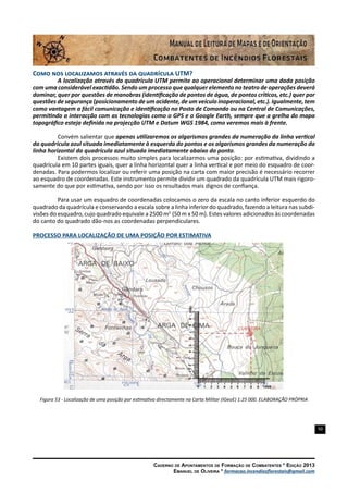 50
Caderno de Apontamentos de Formação de Combatentes * Edição 2013
Emanuel de Oliveira * formacao.incendiosflorestais@gmail.com
Como nos localizamos através da quadrícula UTM?
A localização através da quadrícula UTM permite ao operacional determinar uma dada posição
com uma considerável exactidão. Sendo um processo que qualquer elemento no teatro de operações deverá
dominar, quer por questões de manobras (identificação de pontos de água, de pontos críticos, etc.) quer por
questões de segurança (posicionamento de um acidente, de um veículo inoperacional, etc.). Igualmente, tem
como vantagem a fácil comunicação e identificação no Posto de Comando ou na Central de Comunicações,
permitindo a interacção com as tecnologias como o GPS e o Google Earth, sempre que a grelha do mapa
topográfico esteja definida na projecção UTM e Datum WGS 1984, como veremos mais à frente.
Convém salientar que apenas utilizaremos os algarismos grandes da numeração da linha vertical
da quadrícula azul situada imediatamente à esquerda do pontos e os algarismos grandes da numeração da
linha horizontal da quadrícula azul situada imediatamente abaixo do ponto.
Existem dois processos muito simples para localizarmos uma posição: por estimativa, dividindo a
quadrícula em 10 partes iguais, quer a linha horizontal quer a linha vertical e por meio do esquadro de coor-
denadas. Para podermos localizar ou referir uma posição na carta com maior precisão é necessário recorrer
ao esquadro de coordenadas. Este instrumento permite dividir um quadrado da quadrícula UTM mais rigoro-
samente do que por estimativa, sendo por isso os resultados mais dignos de confiança.
Para usar um esquadro de coordenadas colocamos o zero da escala no canto inferior esquerdo do
quadrado da quadrícula e conservando a escala sobre a linha inferior do quadrado, fazendo a leitura nas subdi-
visões do esquadro, cujo quadrado equivale a 2500 m2
(50 m x 50 m). Estes valores adicionados às coordenadas
do canto do quadrado dão-nos as coordenadas perpendiculares.
PROCESSO PARA LOCALIZAÇÃO DE UMA POSIÇÃO POR ESTIMATIVA
Figura 53 - Localização de uma posição por estimativa directamente na Carta Militar (IGeoE) 1:25 000. ELABORAÇÃO PRÓPRIA
 