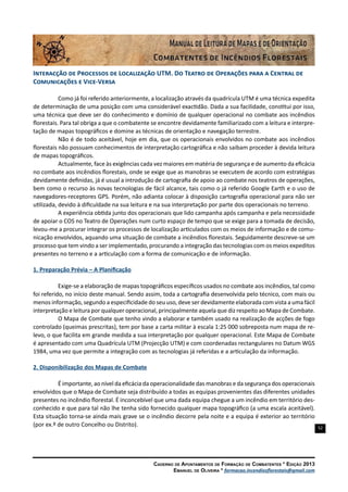 52
Caderno de Apontamentos de Formação de Combatentes * Edição 2013
Emanuel de Oliveira * formacao.incendiosflorestais@gmail.com
Interacção de Processos de Localização UTM. Do Teatro de Operações para a Central de
Comunicações e Vice-Versa
Como já foi referido anteriormente, a localização através da quadrícula UTM é uma técnica expedita
de determinação de uma posição com uma considerável exactidão. Dada a sua facilidade, constitui por isso,
uma técnica que deve ser do conhecimento e domínio de qualquer operacional no combate aos incêndios
florestais. Para tal obriga a que o combatente se encontre devidamente familiarizado com a leitura e interpre-
tação de mapas topográficos e domine as técnicas de orientação e navegação terrestre.
Não é de todo aceitável, hoje em dia, que os operacionais envolvidos no combate aos incêndios
florestais não possuam conhecimentos de interpretação cartográfica e não saibam proceder à devida leitura
de mapas topográficos.
Actualmente, face às exigências cada vez maiores em matéria de segurança e de aumento da eficácia
no combate aos incêndios florestais, onde se exige que as manobras se executem de acordo com estratégias
devidamente definidas, já é usual a introdução de cartografia de apoio ao combate nos teatros de operações,
bem como o recurso às novas tecnologias de fácil alcance, tais como o já referido Google Earth e o uso de
navegadores-receptores GPS. Porém, não adianta colocar à disposição cartografia operacional para não ser
utilizada, devido à dificuldade na sua leitura e na sua interpretação por parte dos operacionais no terreno.
A experiência obtida junto dos operacionais que lido campanha após campanha e pela necessidade
de apoiar o COS no Teatro de Operações num curto espaço de tempo que se exige para a tomada de decisão,
levou-me a procurar integrar os processos de localização articulados com os meios de informação e de comu-
nicação envolvidos, aquando uma situação de combate a incêndios florestais. Seguidamente descreve-se um
processo que tem vindo a ser implementado, procurando a integração das tecnologias com os meios expeditos
presentes no terreno e a articulação com a forma de comunicação e de informação.
1. Preparação Prévia – A Planificação
Exige-se a elaboração de mapas topográficos específicos usados no combate aos incêndios, tal como
foi referido, no início deste manual. Sendo assim, toda a cartografia desenvolvida pelo técnico, com mais ou
menos informação, segundo a especificidade do seu uso, deve ser devidamente elaborada com vista a uma fácil
interpretação e leitura por qualquer operacional, principalmente aquela que diz respeito ao Mapa de Combate.
O Mapa de Combate que tenho vindo a elaborar e também usado na realização de acções de fogo
controlado (queimas prescritas), tem por base a carta militar à escala 1:25 000 sobreposta num mapa de re-
levo, o que facilita em grande medida a sua interpretação por qualquer operacional. Este Mapa de Combate
é apresentado com uma Quadrícula UTM (Projecção UTM) e com coordenadas rectangulares no Datum WGS
1984, uma vez que permite a integração com as tecnologias já referidas e a articulação da informação.
2. Disponibilização dos Mapas de Combate
É importante, ao nível da eficácia da operacionalidade das manobras e da segurança dos operacionais
envolvidos que o Mapa de Combate seja distribuído a todas as equipas provenientes das diferentes unidades
presentes no incêndio florestal. É inconcebível que uma dada equipa chegue a um incêndio em território des-
conhecido e que para tal não lhe tenha sido fornecido qualquer mapa topográfico (a uma escala aceitável).
Esta situação torna-se ainda mais grave se o incêndio decorre pela noite e a equipa é exterior ao território
(por ex.º de outro Concelho ou Distrito).
 