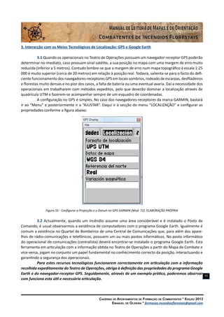 Caderno de Apontamentos de Formação de Combatentes * Edição 2013
Emanuel de Oliveira * formacao.incendiosflorestais@gmail.com
53
3. Interacção com os Meios Tecnológicos de Localização: GPS e Google Earth
3.1 Quando os operacionais no Teatro de Operações possuam um navegador-receptor GPS poderão
determinar no imediato, caso possuam sinal satélite, a sua posição no mapa com uma margem de erro muito
reduzida (inferior a 5 metros). Contudo lembre-se que a margem de erro num mapa topográfico à escala 1:25
000 é muito superior (cerca de 20 metros) em relação à posição real. Todavia, salienta-se para o facto do defi-
ciente funcionamento dos navegadores-receptores GPS em locais sombrios, rodeado de escarpas, desfiladeiros
e florestas muito densas e no pior dos casos, a falta de bateria ou uma eventual avaria. Daí a necessidade dos
operacionais em trabalharem com métodos expeditos, pelo que deverão dominar a localização através de
quadrícula UTM e fazerem-se acompanhar sempre de um esquadro de coordenadas.
A configuração no GPS é simples. No caso dos navegadores-receptores da marca GARMIN, bastará
ir ao “Menu” e posteriormente ir a “AJUSTAR”. Daqui ir à secção do menu “LOCALIZAÇÃO” e configurar as
propriedades conforme a figura abaixo:
Figura 55 - Configurar a Projecção e o Datum no GPS GARMIN (Mod. 72). ELABORAÇÃO PRÓPRIA
3.2 Actualmente, quando um incêndio assume uma área considerável e é instalado o Posto de
Comando, é usual observarmos a existência de computadores com o programa Google Earth. Igualmente é
comum a existência no Quartel de Bombeiros de uma Central de Comunicações que, para além dos apare-
lhos de rádio-comunicações e telefónicos, possuem um ou mais postos informáticos. No posto informático
do operacional de comunicações (centralista) deverá encontrar-se instalado o programa Google Earth. Esta
ferramenta em articulação com a informação obtida no Teatro de Operações a partir do Mapa de Combate e
vice-versa, jogam no conjunto um papel fundamental no conhecimento correcto da posição, interactuando e
garantindo a segurança dos operacionais.
Para estes recursos tecnológicos funcionarem correctamente em articulação com a informação
recolhida expeditamente do Teatro de Operações, obriga à definição das propriedades do programa Google
Earth e do navegador-receptor GPS. Seguidamente, através de um exemplo prático, poderemos observar
com funciona esta útil e necessária articulação.
 