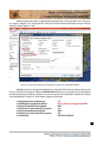 54
Caderno de Apontamentos de Formação de Combatentes * Edição 2013
Emanuel de Oliveira * formacao.incendiosflorestais@gmail.com
3.2.1 Começamos por definir as propriedades do Google Earth: no barra do Menú, vá a “Ferramen-
tas”, depois a “Opções” e na “Visualização 3D”, seleccione Universal Transverse Mercator na secção “Mostrar
lat/long”. Ordene “Aplicar” e “OK”.
Figura 56 - Exemplo para a definição das propriedades no Google Earth. ELABORAÇÃO PRÓPRIA
3.2.2 Agora já temos o Google Earth definido com a Projecção UTM. Passemos então ao exercício: No
terreno, o chefe de uma equipa em vigilância (Equipa Alfa) determinou a sua posição num Local Estratégico
de Estacionamento para vigilância, mediante o recurso ao esquadro de coordenadas e ao Mapa de Combate
como exemplificado na Figura 51. Tendo obtido a seguinte coordenada:
1. Designação da Zona de Quadrícula:			 29T
2. Identificação do quadrado de 100 km:			 Não se utiliza com o Google Earth/GPS
3. Número da Quadrícula da Longitude:			 0521
3.1 Distância em metros desta linha ao ponto:		 625
4. Número da Quadrícula da Latitude: 			 4637
4.1 Distância em metros desta linha ao ponto:		 600
5. Coordenadas: 			 29T 521625 4637600
 