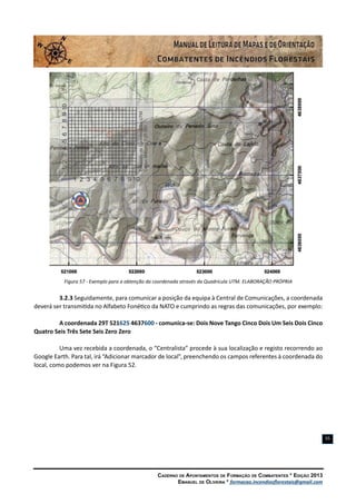 Caderno de Apontamentos de Formação de Combatentes * Edição 2013
Emanuel de Oliveira * formacao.incendiosflorestais@gmail.com
55
Figura 57 - Exemplo para a obtenção da coordenada através da Quadrícula UTM. ELABORAÇÃO PRÓPRIA
3.2.3 Seguidamente, para comunicar a posição da equipa à Central de Comunicações, a coordenada
deverá ser transmitida no Alfabeto Fonético da NATO e cumprindo as regras das comunicações, por exemplo:
A coordenada 29T 521625 4637600 - comunica-se: Dois Nove Tango Cinco Dois Um Seis Dois Cinco
Quatro Seis Três Sete Seis Zero Zero
Uma vez recebida a coordenada, o “Centralista” procede à sua localização e registo recorrendo ao
Google Earth. Para tal, irá “Adicionar marcador de local”, preenchendo os campos referentes à coordenada do
local, como podemos ver na Figura 52.
 