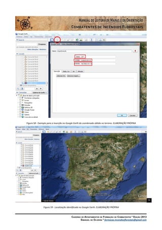 56
Caderno de Apontamentos de Formação de Combatentes * Edição 2013
Emanuel de Oliveira * formacao.incendiosflorestais@gmail.com
Figura 58 - Exemplo para a inserção no Google Earth da coordenada obtida no terreno. ELABORAÇÃO PRÓPRIA
Figura 59 - Localização identificada no Google Earth. ELABORAÇÃO PRÓPRIA
 