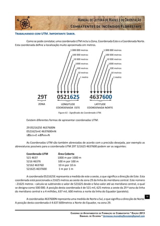 58
Caderno de Apontamentos de Formação de Combatentes * Edição 2013
Emanuel de Oliveira * formacao.incendiosflorestais@gmail.com
Trabalhando com UTM. Importante Saber.
Como se pode constatar, uma coordenada UTM inclui a Zona, Coordenada Este e a Coordenada Norte.
Esta coordenada define a localização muito aproximada em metros.
Figura 61 - Significado da Coordenada UTM.
Existem diferentes formas de apresentar coordenadas UTM:
29 0521625E 4637600N
0521625mE 4637600mN
521625mE 4637600mN
As Coordenadas UTM são também abreviadas de acordo com a precisão desejada, por exemplo as
abreviaturas possíveis para a coordenada UTM 29T 521625 4637600 podem ser as seguintes:
Coordenada UTM Área Coberta
521 4637 1000 m por 1000 m
5216 46376 100 m por 100 m
52162 463760 10 m por 10 m
521625 4637600 1 m por 1 m
A coordenada 0521625E representa a medida de este a oeste, o que significa a direcção de Este. Esta
coordenada está posicionada a 21625 metros ao oeste da zona 29 da linha do meridiano central. Este número
- 21625 metros - calcula-se subtraindo o valor de 521625 desde o falso valor até ao meridiano central, o qual
se designa como 500 000. A posição desta coordenada é de 521 mil, 625 metros a oeste da 29 ª zona da linha
do meridiano central e a 4 milhões, 637 mil, 600 metros a norte da linha do Equador (paralelo).
A coordenadas 4637600N representa uma medida de Norte a Sul, o que significa a direcção de Norte.
A posição desta coordenada é 4.637.600metros a Norte do Equador, na zona 29.
 