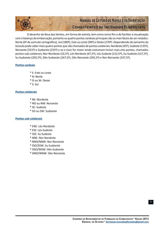 Caderno de Apontamentos de Formação de Combatentes * Edição 2013
Emanuel de Oliveira * formacao.incendiosflorestais@gmail.com
61
O desenho da Rosa dos Ventos, em forma de estrela, tem como único fim o de facilitar a visualização
com o balanço da embarcação, portanto os quatro pontos cardeais principais são os mais fáceis de ser notados:
Norte (0º de azimute cartográfico), Sul (180º), Este ou Leste (90º) e Oeste (270º). Dependendo do tamanho da
bússola pode caber mais quatro pontos que são chamados de pontos colaterais; Nordeste (45º), Sudeste (135º),
Noroeste (315º) e Sudoeste (225º) e se o visor for maior ainda costumam incluir mais oito pontos, chamados
pontos sub-colaterais; Nor-Nordeste (22,5º), Lés-Nordeste (67,5º), Lés-Sudeste (112,5º), Su-Sudeste (157,5º),
Su-Sudoeste (202,5º), Oés-Sudoeste (247,5º), Oés-Noroeste (292,5º) e Nor-Noroeste (337,5º).
Pontos cardeais
* E: Este ou Leste
* N: Norte
* O ou W: Oeste
* S: Sul
Pontos colaterais
* NE: Nordeste
* NO ou NW: Noroeste
* SE: Sudeste
* SO ou SW: Sudoeste
Pontos sub-colaterais
* ENE: Lés-Nordeste
* ESE: Lés-Sudeste
* SSE: Su-Sudeste
* NNE: Nor-Nordeste
* NNO/NNW: Nor-Noroeste
* SSO/SSW: Su-Sudoeste
* OSO/WSW: Oés-Sudoeste
* ONO/WNW: Oés-Noroeste
 