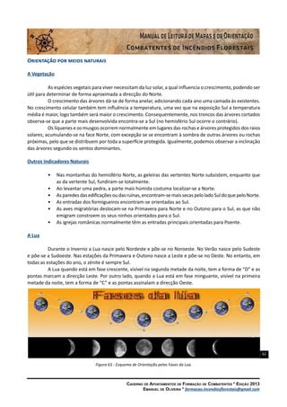 62
Caderno de Apontamentos de Formação de Combatentes * Edição 2013
Emanuel de Oliveira * formacao.incendiosflorestais@gmail.com
Orientação por meios naturais
A Vegetação
As espécies vegetais para viver necessitam da luz solar, a qual influencia o crescimento, podendo ser
útil para determinar de forma aproximada a direcção do Norte.
O crescimento das árvores dá-se de forma anelar, adicionando cada ano uma camada às existentes.
No crescimento celular também tem influência a temperatura, uma vez que na exposição Sul a temperatura
média é maior, logo também será maior o crescimento. Consequentemente, nos troncos das árvores cortados
observa-se que a parte mais desenvolvida encontra-se a Sul (no hemisfério Sul ocorre o contrário).
Os líquenes e os musgos ocorrem normalmente em lugares das rochas e árvores protegidos dos raios
solares, acumulando-se na face Norte, com excepção se se encontram à sombra de outras árvores ou rochas
próximas, pelo que se distribuem por toda a superfície protegida. Igualmente, podemos observar a inclinação
das árvores segundo os ventos dominantes.
Outros Indicadores Naturais
•	 Nas montanhas do hemisfério Norte, as geleiras das vertentes Norte subsistem, enquanto que
as da vertente Sul, fundiram-se totalmente.
•	 Ao levantar uma pedra, a parte mais húmida costuma localizar-se a Norte.
•	 Asparedesdasedificaçõesoudasruínas,encontram-semaissecaspeloladoSuldoquepeloNorte.
•	 As entradas dos formigueiros encontram-se orientadas ao Sul.
•	 As aves migratórias deslocam-se na Primavera para Norte e no Outono para o Sul, as que não
emigram constroem os seus ninhos orientados para o Sul.
•	 As igrejas românicas normalmente têm as entradas principais orientadas para Poente.
A Lua
Durante o Inverno a Lua nasce pelo Nordeste e põe-se no Noroeste. No Verão nasce pelo Sudeste
e põe-se a Sudoeste. Nas estações da Primavera e Outono nasce a Leste e põe-se no Oeste. No entanto, em
todas as estações do ano, o zénite é sempre Sul.
A Lua quando está em fase crescente, visível na segunda metade da noite, tem a forma de “D” e as
pontas marcam a direcção Leste. Por outro lado, quando a Lua está em fase minguante, visível na primeira
metade da noite, tem a forma de “C” e as pontas assinalam a direcção Oeste.
Figura 63 - Esquema de Orientação pelas Fases da Lua.
 