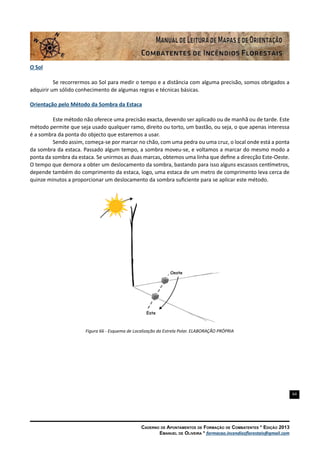 64
Caderno de Apontamentos de Formação de Combatentes * Edição 2013
Emanuel de Oliveira * formacao.incendiosflorestais@gmail.com
O Sol
Se recorrermos ao Sol para medir o tempo e a distância com alguma precisão, somos obrigados a
adquirir um sólido conhecimento de algumas regras e técnicas básicas.
Orientação pelo Método da Sombra da Estaca
Este método não oferece uma precisão exacta, devendo ser aplicado ou de manhã ou de tarde. Este
método permite que seja usado qualquer ramo, direito ou torto, um bastão, ou seja, o que apenas interessa
é a sombra da ponta do objecto que estaremos a usar.
Sendo assim, começa-se por marcar no chão, com uma pedra ou uma cruz, o local onde está a ponta
da sombra da estaca. Passado algum tempo, a sombra moveu-se, e voltamos a marcar do mesmo modo a
ponta da sombra da estaca. Se unirmos as duas marcas, obtemos uma linha que define a direcção Este-Oeste.
O tempo que demora a obter um deslocamento da sombra, bastando para isso alguns escassos centímetros,
depende também do comprimento da estaca, logo, uma estaca de um metro de comprimento leva cerca de
quinze minutos a proporcionar um deslocamento da sombra suficiente para se aplicar este método.
Figura 66 - Esquema de Localização da Estrela Polar. ELABORAÇÃO PRÓPRIA
 