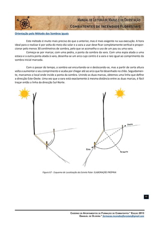 Caderno de Apontamentos de Formação de Combatentes * Edição 2013
Emanuel de Oliveira * formacao.incendiosflorestais@gmail.com
65
Orientação pelo Método das Sombras Iguais
Este método é muito mais preciso do que o anterior, mas é mais exigente na sua execução. A hora
ideal para o realizar é por volta do meio-dia solar e a vara a usar deve ficar completamente vertical e propor-
cionar pelo menos 30 centímetros de sombra, pelo que se aconselha o uso de um pau ou uma vara.
Começa-se por marcar, com uma pedra, a ponta da sombra da vara. Com uma espia atada a uma
estaca e a outra ponta atada à vara, desenha-se um arco cujo centro é a vara e raio igual ao comprimento da
sombra inicial marcada.
Com o passar do tempo, a sombra vai encurtando-se e deslocando-se, mas a partir de certa altura
volta a aumentar o seu comprimento e acaba por chegar até ao arco que foi desenhado no chão. Seguidamen-
te, marcamos o local onde incide a ponta da sombra. Unindo as duas marcas, obtemos uma linha que define
a direcção Este-Oeste. Uma vez que a vara está exactamente à mesma distância entre as duas marcas, é fácil
traçar então a linha da direcção Sul-Norte.
Figura 67 - Esquema de Localização da Estrela Polar. ELABORAÇÃO PRÓPRIA
 