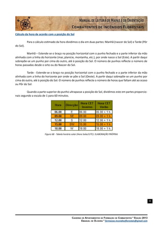 66
Caderno de Apontamentos de Formação de Combatentes * Edição 2013
Emanuel de Oliveira * formacao.incendiosflorestais@gmail.com
Cálculo da hora de acordo com a posição do Sol
Para o cálculo estimado da hora dividimos o dia em duas partes: Manhã (nascer do Sol) e Tarde (Pôr
do Sol).
Manhã – Estende-se o braço na posição horizontal com o punho fechado e a parte inferior da mão
alinhada com a linha do horizonte (mar, planície, montanha, etc.), por onde nasce o Sol (Este). A partir daqui
sobrepõe-se um punho por cima do outro, até à posição do Sol. O número de punhos reflecte o número de
horas passadas desde o orto ou do Nascer do Sol.
Tarde - Estende-se o braço na posição horizontal com o punho fechado e a parte inferior da mão
alinhada com a linha do horizonte por onde se põe o Sol (Oeste). A partir daqui sobrepõe-se um punho por
cima do outro, até à posição do Sol. O número de punhos reflecte o número de horas que faltam até ao ocaso
ou Pôr do Sol.
Quando a parte superior do punho ultrapasse a posição do Sol, dividimos este em partes proporcio-
nais segundo a escala de 1 para 60 minutos.
Figura 68 - Tabela horária solar (Hora Solar/UTC). ELABORAÇÃO PRÓPRIA
 