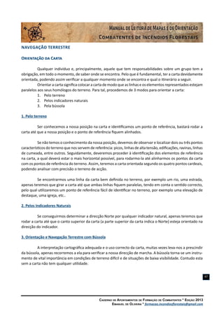 Caderno de Apontamentos de Formação de Combatentes * Edição 2013
Emanuel de Oliveira * formacao.incendiosflorestais@gmail.com
67
Navegação Terrestre
Orientação da Carta
Qualquer indivíduo e, principalmente, aquele que tem responsabilidades sobre um grupo tem a
obrigação, em todo o momento, de saber onde se encontra. Pelo que é fundamental, ter a carta devidamente
orientada, podendo assim verificar a qualquer momento onde se encontra e qual o itinerário a seguir.
Orientar a carta significa colocar a carta de modo que as linhas e os elementos representados estejam
paralelos aos seus homólogos do terreno. Para tal, procedemos de 3 modos para orientar a carta:
1.	 Pelo terreno
2.	 Pelos indicadores naturais
3.	 Pela bússola
1. Pelo terreno
Ser conhecemos a nossa posição na carta e identificamos um ponto de referência, bastará rodar a
carta até que a nossa posição e o ponto de referência fiquem alinhados.
Se não temos o conhecimento da nossa posição, devemos de observar e localizar dois ou três pontos
característicos do terreno que nos servem de referência: picos, linhas de alta tensão, edificações, ravinas, linhas
de cumeada, entre outros. Seguidamente, deveremos proceder à identificação dos elementos de referência
na carta, a qual deverá estar o mais horizontal possível, para rodarmo-la até alinharmos os pontos da carta
com os pontos de referência do terreno. Assim, teremos a carta orientada segundo os quatro pontos cardeais,
podendo analisar com precisão o terreno de acção.
Se encontrarmos uma linha da carta bem definida no terreno, por exemplo um rio, uma estrada,
apenas teremos que girar a carta até que ambas linhas fiquem paralelas, tendo em conta o sentido correcto,
pelo qual utilizaremos um ponto de referência fácil de identificar no terreno, por exemplo uma elevação de
destaque, uma igreja, etc..
2. Pelos Indicadores Naturais
Se conseguirmos determinar a direcção Norte por qualquer indicador natural, apenas teremos que
rodar a carta até que o canto superior da carta (a parte superior da carta indica o Norte) esteja orientado na
direcção do indicador.
3. Orientação e Navegação Terrestre com Bússola
A interpretação cartográfica adequada e o uso correcto da carta, muitas vezes leva-nos a prescindir
da bússola, apenas recorremos a ela para verificar a nossa direcção de marcha. A bússola torna-se um instru-
mento de vital importância em condições de terreno difícil e de situações de baixa visibilidade. Contudo esta
sem a carta não tem qualquer utilidade.
 