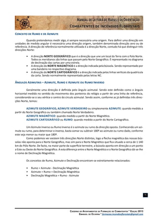 Caderno de Apontamentos de Formação de Combatentes * Edição 2013
Emanuel de Oliveira * formacao.incendiosflorestais@gmail.com
71
Conceito de Rumo e de Azimute
Quando pretendemos medir algo, é sempre necessária uma origem. Para definir uma direcção em
unidades de medida angular é necessária uma direcção origem, também denominada direcção zero ou de
referência. A direcção de referência normalmente utilizada é a direcção Norte, contudo há que distinguir três
direcções Norte:
•	 A direcção Norte Geográfico que é a direcção que une um local da Terra com o Polo Norte.
Todos os meridianos são linhas que passam pelo Norte Geográfico. É representado no diagrama
de declinação das cartas por uma estrela.
•	 A direcção do Norte Magnético é a direcção indicada pela bússola. Sendo representado por
uma bandeira no respectivo diagrama.
•	 A direcção do Norte Cartográfico é a direcção indicada pelas linhas verticais da quadrícula
da carta. Sendo normalmente representado pelas letras NC.
Ângulos Azimutais – Azimute, Rumo e Azimute ou Rumo Inverso
Geralmente uma direcção é definida pelo ângulo azimutal. Sendo este definido como o ângulo
horizontal medido no sentido do movimento dos ponteiros do relógio a partir de uma linha de referência,
considerando-se o seu vértice o centro do círculo azimutal. Sendo assim, conforme as já definidas três direc-
ções Norte, temos:
Azimute Geográfico, Azimute Verdadeiro ou simplesmente Azimute: quando medido a
partir do Norte Geográfico ou também chamado Norte Verdadeiro.
Azimute Magnético: quando medido a partir do Norte Magnético.
Azimute Cartográfico ou Rumo: quando medido a partir do Norte Cartográfico.
Um Azimute Inverso ou Rumo Inverso é o azimute ou rumo da direcção oposta. Conhecendo um azi-
mute ou rumo, para determinar o inverso, basta somar ou subtrair 180º ao azimute ou rumo dado, conforme
este seja menor ou maior que 180º.
Como podemos ver existem três direcções Norte distintas, logo a flecha magnética das nossas bús-
solas não aponta para o Norte Geográfico, mas sim para o Norte Magnético que fica situado a cerca de 1 140
km do Pólo Norte. De facto, na maior parte da superfície terrestre, a bússola aponta em direcção a um ponto
a Este ou Oeste do Norte Geográfico. A esta diferença entre o Norte Magnético e o Norte Geográfico dá-se-lhe
o nome de Declinação Magnética.
Os conceitos de Rumo, Azimute e Declinação encontram-se estreitamente relacionados:
•	 Rumo = Azimute - Declinação Magnética
•	 Azimute = Rumo + Declinação Magnética
•	 Declinação Magnética = Rumo - Azimute
 