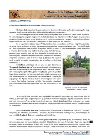 72
Caderno de Apontamentos de Formação de Combatentes * Edição 2013
Emanuel de Oliveira * formacao.incendiosflorestais@gmail.com
A Declinação Magnética
A Descoberta da Declinação Magnética e o Geomagnetismo
Na época do Descobrimentos, os marinheiros chamavam à Bússola agulha de marear, agulha mag-
nética ou simplesmente agulha. Esta foi introduzida na Europa pelos árabes.
Na Grécia Antiga as rosas-dos-ventos, começaram por ter dois, quatro, oito e doze rumos ou ventos.
Os 16 rumos apenas surgiram na primeira metade do século XIV. A carta dos irmãos Pizzigani já apresentava
uma rosa-dos-ventos com a forma definitiva de 32 rumos, com os pontos cardeais e intercardeais. O Norte
era sinalizado por uma flor-de-lis e o Este era muitas vezes sinalizado por uma cruz.
Só na segunda metade do século XV é que se descobriu a variação da declinação magnética, dizendo-
-se então que a agulha noroesteava (desviava-se para oeste) ou nordesteava (virava para Este). Foi D. João
de Castro o primeiro a notar o desvio da agulha e a atracção local: “(...) por estes penedos serem de espécie
e natureza do manhete, ou a matéria e composição deles ferranha, e
por esta causa atrairem para si o ferro da agulha desviando-o do seu
natural lugar (...). Cristovão Colombo constatou a variação da declinação
magnética consoante o local da Terra (1492): “(...) En este dia, al comie-
zo de la noche, las agujas noruesteaban, y a la mañana nordesteaban
algo tanto (...)”.
Foi João de Lisboa que em 1514, na sua obra denominada
“Tratado da Agulha de Marear” que apresentou pela primeira vez uma
tentativa de determinação da longitude (a “altura de leste a oeste”,
como se designava por então), pelas variações da agulha magnética.
Segundo ele, existia um meridiano de declinação nula (o meridiano zero)
que passaria algures por entre as ilhas de St.ª Maria e de S. Miguel, no
arquipélago dos Açores, entre as ilhas do arquipélago de Cabo Verde
e entre o Cabo da Boa Esperança e o Cabo Frio. Contudo, estes locais
encontram-se em diferentes longitudes, pelo que o meridiano foi um
erro.
Figura 72 - Escultura de homenagem
ao navegador Cristovão Colombo
Se o cosmógrafo e matemático português Pedro Nunes não concordou com o método de João de
Lisboa, D. João de Castro foi peremptório: “(...) em hum meridiano se pode a agulha Nordestear e Noroes-
tear mais e menos (...)”. Apesar de demonstrado o erro, o método de João de Lisboa continuou a ser usado,
mesmo quando já era corrente a determinação da longitude através das distâncias lunares ou pelo recurso
ao cronómetro.
Em 1553 Gerardus Mercator, no seu método de determinação da longitude a partir da “variação”
magnética, faz referência, igualmente, à existência de um meridiano de declinação nula, mesmo depois de
que em 1538 D. João de Castro ter provado a sua inexistência.
Por volta do ano de 1628, foi promulgado um tratado: “Regimento que o Pe. Christovão Bruno da
Companhia de Jesus por ordem da Sua Majestade dá aos Pilotos das naus da Índia para fazerem a experiên-
cia sobre a invenção de navegar de leste para oeste”. O Pe. Bruno concebeu um método que tinha por base
desenhar diversas linhas de declinação nula – “marcos”, sobre as cartas náuticas, no entanto essas linhas não
 