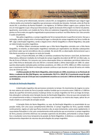 74
Caderno de Apontamentos de Formação de Combatentes * Edição 2013
Emanuel de Oliveira * formacao.incendiosflorestais@gmail.com
Tal como já foi referenciado, durante o século XVI, os navegadores acreditavam que nalgum lugar
a Norte existia uma montanha magnética que provocava a atracção das bússolas. Contudo, antes do final do
século XVI, o astrofísico da Rainha Elizabeth I, da Inglaterra, Sir William Gilbert sugeriu que a própria Terra
era um íman gigante e que a força que direccionava a agulha da bússola tinha origem no interior do planeta.
Igualmente, recorrendo a um modelo da Terra, feito em Lodestone (magnetite), demonstrou que havia dois
pontos na Terra onde uma agulha magnetizada se posicionava na vertical: nos Pólos Norte e Sul. Este conceito
é usado actualmente.
Nos pólos magnéticos, o campo magnético da Terra é perpendicular à superfície terrestre. Daí que a
inclinação, sendo o ângulo entre o horizontal do lugar e a direcção do campo magnético da Terra é então de
90º. Logo a declinação magnética, sendo o ângulo entre o Norte Geográfico e o Norte Magnético, não pode
ser determinada nos pólos magnéticos.
Sir Willian Gilbert considerava também que o Pólo Norte Magnético coincidia com o Pólo Norte
Geográfico, no entanto, as observações magnéticas realizadas por exploradores nas décadas subsequentes
permitiram saber que tal coincidência não era verdade. No século XIX, as observações demonstraram que o
Pólo Norte encontrar-se-ía algures no norte do Canadá.
Após a II Guerra Mundial, em 1948, os cientistas canadianos Paul Serson e Jack Clark, do Dominion
Observatory, obtiveram medições da inclinação do campo magnético da ordem de 89º 56’ em Allen Lake, na
Ilha de Prince of Whales. Em conjunto com outras observações feitas na redondeza, permitiram determinar
que o Pólo tinha-se deslocado cerca de 250 km a noroeste desde a última observação em 1904. As subse-
quentes observações realizadas pelos cientistas canadianos, em 1962, em 1973, 1984 e em 1994, mostraram
que o movimento do Pólo Norte na direcção noroeste continua e que durante o século XX variou em média
cerca de 10 km por ano.
A última posição do Pólo Norte Magnético, determinada em 1994, encontrava-se na Península de
Noice, a sudoeste da Ilha Ellef Ringnes, nas coordenadas 78,3º N e 104,0º W. O movimento anual do pólo
aumentou para cerca de 15 km por ano e actualmente encontra-se a cerca de 1 140 km do Norte Geográfico
ou Verdadeiro.
Variação da Declinação Magnética
A declinação magnética não permanece constante no tempo. Os movimentos do magma na cama-
da mais externa do núcleo da Terra (a porção metálica fundida que se encontra entre 2 800 km a 5 000 km
abaixo da superfície terrestre) provoca mudanças lentas no campo magnético da Terra ao longo do tempo.
Esta alteração é conhecida como Variação Secular da Declinação Magnética. Uma vez que esta variação tem
um comportamento errático, é impossível de predizer, o que complica, na maioria dos mapas, aplicar de um
modo simples as correcções da variação secular.
A Variação Diária do Norte Magnético, ou seja, da Declinação Magnética na proximidade da sua
posição média, tem uma causa completamente diferente. O campo magnético da Terra, quando medido
continuamente, regista um valor que flutua durante o dia, às vezes lentamente, outras vezes rapidamente. A
causa destas flutuações é o Sol, pois constantemente emite partículas que ao encontrar o campo magnético
da Terra, provoca correntes eléctricas nas camadas superiores da atmosfera, perturbando o campo magné-
tico e resultando numa troca temporária da posição do Norte Magnético. A distância e a velocidade destes
deslocamentos dependem da natureza das perturbações do campo magnético.
 