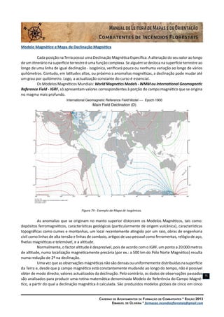 Caderno de Apontamentos de Formação de Combatentes * Edição 2013
Emanuel de Oliveira * formacao.incendiosflorestais@gmail.com
75
Modelo Magnético e Mapa de Declinação Magnética
Cada posição na Terra possui uma Declinação Magnética Específica. A alteração do seu valor ao longo
de um itinerário na superfície terrestre é uma função complexa. Se alguém se desloca na superfície terrestre ao
longo de uma linha de igual declinação - isogónica, verificará pouca ou nenhuma variação ao longo de vários
quilómetros. Contudo, em latitudes altas, ou próximo a anomalias magnéticas, a declinação pode mudar até
um grau por quilómetro. Logo, a actualização constante do curso é essencial.
Os Modelos Magnéticos Mundiais: World Magnetics Models - WMM ou International Geomagnetic
Reference Field - IGRF, só apresentam valores correspondentes à porção do campo magnético que se origina
no magma mais profundo.
Figura 74 - Exemplo de Mapa de Isogónicas.
As anomalias que se originam no manto superior distorcem os Modelos Magnéticos, tais como:
depósitos ferromagnéticos, características geológicas (particularmente de origem vulcânica), características
topográficas como cumes e montanhas, um local recentemente atingido por um raio, obras de engenharia
civil como linhas de alta tensão e linhas de comboio, artigos de uso pessoal como ferramentas, relógio de aço,
fivelas magnéticas e telemóvel, e a altitude.
Normalmente, o factor altitude é desprezível, pois de acordo com o IGRF, um ponto a 20 000 metros
de altitude, numa localização magneticamente precária (por ex.: a 500 km do Pólo Norte Magnético) resulta
numa redução de 2º na declinação.
Uma vez que as observações magnéticas não são densas ou uniformemente distribuídas na superfície
da Terra e, desde que p campo magnético está constantemente mudando ao longo do tempo, não é possível
obter de modo directo, valores actualizados da declinação. Pelo contrário, os dados de observações passadas
são analisados para produzir uma rotina matemática denominada Modelo de Referência do Campo Magné-
tico, a partir do qual a declinação magnética é calculada. São produzidos modelos globais de cinco em cinco
 