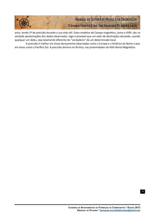 76
Caderno de Apontamentos de Formação de Combatentes * Edição 2013
Emanuel de Oliveira * formacao.incendiosflorestais@gmail.com
anos, tendo 1º de precisão durante a sua vida útil. Estes modelos de Campo magnético, como o IGRF, são na
verdade aproximações dos dados observados, logo é provável que um valor de declinação calculado, usando
qualquer um deles, seja levemente diferente do “verdadeiro” de um determinado local.
A precisão é melhor em áreas densamente observadas como a Europa e a América do Norte e pior
em áreas como o Pacífico Sul. A precisão diminui no Árctico, nas proximidades do Pólo Norte Magnético.
 