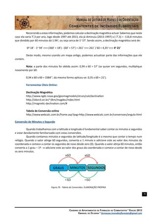 78
Caderno de Apontamentos de Formação de Combatentes * Edição 2013
Emanuel de Oliveira * formacao.incendiosflorestais@gmail.com
Recorrendo a estas informações, podemos calcular a declinação magnética actual. Sabemos que neste
caso ela varia 7’,3 por ano, logo desde 1997 até 2013, ela já diminuiu (2013-1997) x (-7’,3) = -116,8 minutos
que dividido por 60 minutos dá 1.94o
, ou seja cerca de 1o
57’. Sendo assim, a declinação magnética será de:
6º 18’ - 1o
94’ <=> (360’ + 18’) - (60’ + 57’) = 261’ <=> 261’ / 60 = 4,35o
<=> 4o
21’
Deste modo, mesmo usando um mapa antigo, podemos actualizar parte das informações que ele
contém.
Nota: a parte dos minutos foi obtida assim: 0,94 x 60 = 57’ (se quiser em segundos, multiplique
novamente por 60:
0,94 x 60 x 60 = 3384’’; da mesma forma aplicou-se: 0,35 x 60 = 21’).
Ferramentas Úteis Online:
Declinação Magnética
http://www.ngdc.noaa.gov/geomagmodels/struts/calcDeclination
http://obsn3.on.br/~jlkm/magdec/index.html
http://magnetic-declination.com/#
Tabela de Conversão online
http://www.webcalc.com.br/frame.asp?pag=http://www.webcalc.com.br/conversoes/angulo.html
Conversão de Minutos e Segundo
Quando trabalhamos com a latitude e longitude é fundamental saber contar os minutos e segundos
e estar devidamente familiarizado com estas conversões.
Quando contamos minutos e segundos de latitude/longitude é o mesmo que contar o tempo num
relógio. Quando o valor atinge 60 segundos, converta a 1 minuto e adicione este ao valor dos minutos da
coordenada e comece a contar os segundos de novo desde zero (0). Quando o valor atinja 60 minutos, então
converta a 1 grau – 1º - e adicione este ao valor dos graus da coordenada e comece a contar de novo desde
os zero minutos.
Figura 76 - Tabela de Conversões. ELABORAÇÃO PRÓPRIA
 