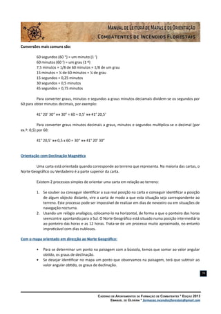 Caderno de Apontamentos de Formação de Combatentes * Edição 2013
Emanuel de Oliveira * formacao.incendiosflorestais@gmail.com
79
Conversões mais comuns são:
60 segundos (60 “) = um minuto (1 ‘)
60 minutos (60 ‘) = um grau (1 º)
7,5 minutos = 1/8 de 60 minutos = 1/8 de um grau
15 minutos = ¼ de 60 minutos = ¼ de grau
15 segundos = 0,25 minutos
30 segundos = 0,5 minutos
45 segundos = 0,75 minutos
Para converter graus, minutos e segundos a graus minutos deciamais dividem-se os segundos por
60 para obter minutos decimais, por exemplo:
41° 20‘ 30“ »» 30” ÷ 60 = 0,5’ »» 41° 20,5‘
Para converter graus minutos decimais a graus, minutos e segundos multiplica-se o decimal (por
ex.º: 0,5) por 60:
41° 20,5‘ »» 0,5 x 60 = 30“ »» 41° 20’ 30”
Orientação com Declinação Magnética
Uma carta está orientada quando corresponde ao terreno que representa. Na maioria das cartas, o
Norte Geográfico ou Verdadeiro é a parte superior da carta.
Existem 2 processos simples de orientar uma carta em relação ao terreno:
1.	 Se souber ou conseguir identificar a sua real posição na carta e conseguir identificar a posição
de algum objecto distante, vire a carta de modo a que esta situação seja correspondente ao
terreno. Este processo pode ser impossível de realizar em dias de nevoeiro ou em situações de
navegação nocturna.
2.	 Usando um relógio analógico, colocamo-lo na horizontal, de forma a que o ponteiro das horas
seencontre apontando para o Sul. O Norte Geográfico está situado numa posição intermediária
ao ponteiro das horas e as 12 horas. Trata-se de um processo muito aproximado, no entanto
impraticável com dias nublosos.
Com o mapa orientado em direcção ao Norte Geográfico:
•	 Para se determinar um ponto na paisagem com a bússola, temos que somar ao valor angular
obtido, os graus de declinação.
•	 Se desejar identificar no mapa um ponto que observamos na paisagem, terá que subtrair ao
valor angular obtido, os graus de declinação.
 