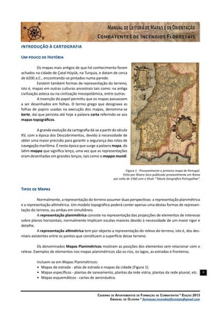 8
Caderno de Apontamentos de Formação de Combatentes * Edição 2013
Emanuel de Oliveira * formacao.incendiosflorestais@gmail.com
INTRODUÇÃO À CARTOGRAFIA
Um pouco de História
Os mapas mais antigos de que há conhecimento foram
achados na cidade de Çatal Hüyük, na Turquia, e datam de cerca
de 6200 a.C., encontrando-se pintados numa parede.
Existem também formas de representação do terreno,
isto é, mapas em outras culturas ancestrais tais como: na antiga
civilização asteca ou na civilização mesopotâmica, entre outras.
A invenção do papel permitiu que os mapas passassem
a ser desenhados em folhas. O termo grego que designava as
folhas de papiro usadas na execução dos mapas, denomina-se
karte, daí que persista até hoje a palavra carta referindo-se aos
mapas topográficos.
A grande evolução da cartografia dá-se a partir do século
XV, com a época dos Descobrimentos, devido à necessidade de
obter uma maior precisão para garantir a segurança das rotas de
navegação marítima. É nesta época que surge a palavra mapa, do
latim mappa que significa lenço, uma vez que as representações
eram desenhadas em grandes lenços, tais como o mappa mundi.
Figura 1 - Provavelmente o primeiro mapa de Portugal.
Feito por Álvaro Seco publicado provavelmente em Roma
por volta de 1560 com o título “Tabula Geografica Portugalliae”.
Tipos de Mapas
Normalmente, a representação do terreno assumer duas perspectivas: a representação planimétrica
e a representação altimétrica. Um modelo topográfico poderá conter apenas uma destas formas de represen-
tação do terreno, ou ambas em simultâneo.
A representação planimétrica consiste na representação das projecções de elementos de interesse
sobre planos horizontais, normalmente implicam escalas maiores devido à necessidade de um maior rigor e
detalhe.
A representação altimétrica tem por objecto a representação do relevo do terreno, isto é, dos des-
níveis existentes entre os pontos que constituem a superfície desse terreno.
Os denominados Mapas Planimétricos mostram as posições dos elementos sem relacionar com o
relevo. Exemplos de elementos nos mapas planimétricos são os rios, os lagos, as estradas e fronteiras.
Incluem-se em Mapas Planimétricos:
•	 Mapas de estrada - atlas de estrada e mapas da cidade (Figura 1).
•	 Mapas específicos - plantas de saneamento, plantas da rede viária, plantas da rede pluvial, etc.
•	 Mapas esquemáticos - cartas de aeronáutica.
 