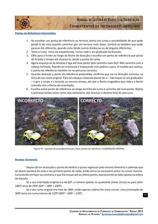 82
Caderno de Apontamentos de Formação de Combatentes * Edição 2013
Emanuel de Oliveira * formacao.incendiosflorestais@gmail.com
Pontos de Referência Intermédios
1.	 Ao escolher um ponto de referência no terreno, tenha em conta a possibilidade de que pode
perdê-lo de vista quando caminhar por um terreno mais baixo. Lembre-se também que pode
parecer-lhe diferente, quando visto desde outras distâncias ou de ângulos diferentes;
2.	 Tome o rumo. Uma vez estabelecido, nunca rode o aro graduado da bússola;
3.	 Olhe para a frente ao longo da flecha de direcção e escolha um ponto de referência que possa
vê-lo todo o tempo até alcançá-lo, desde o ponto de saída;
4.	 Agora esqueça-se da bússola e siga até esse ponto pelo caminho mais fácil. Não caminhe com a
cabeça inclinada, fixando-se na bússola e tropeçando com pedras e paus. À medida que avança,
o ponto de referência mantém-no no percurso correcto;
5.	 Quando alcançar o ponto de referência pretendido, confirme que vai na direcção correcta, na
linha do seu rumo original. Para tal coloque a bússola diante de si – não toque no aro graduado!
– e gire o corpo e a bússola ao mesmo tempo, até que a flecha magnética que indica o Norte
coincida com a flecha de orientação;
6.	 Escolha outro ponto de referência ao longo da linha de rumo e caminhe até esse ponto. Repita
o processo tantas vezes como seja necessário, até alcançar o destino final do percurso.
Figura 79 - Exemplo de procedimento para obter pontos de referência. ELABORAÇÃO PRÓPRIA
Rumos Inversos
Depois de ter alcançado o ponto de destino e quiser regressar pelo mesmo itinerário e sabendo que
ao descer perderá de vista o seu primeiro ponto de saída, então torna-se necessário achar os rumos inversos.
Consistindo em fazer ao contrário o que lhe trouxe até ao último ponto, exactamente ao lado oposto na esfera
da bússola.
Se a sua orientação original era de 60º, o número oposto no quadrante (meio círculo ou para além
180º) seria de 240º (60º + 180º = 240º).
Se o seu rumo original era mais de 180º, então apenas subtrai-lhe meio círculo. Uma orientação de
300º teria um rumo inverso de 120º (300º - 180º = 120º).
CORRECTOINCORRECTO
 