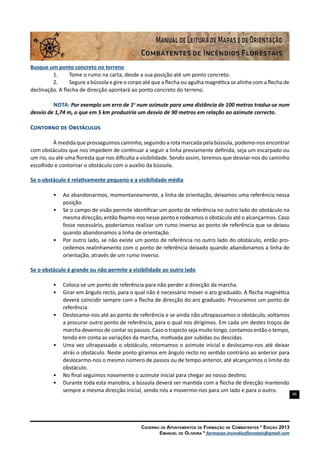 86
Caderno de Apontamentos de Formação de Combatentes * Edição 2013
Emanuel de Oliveira * formacao.incendiosflorestais@gmail.com
Busque um ponto concreto no terreno
1.	 Tome o rumo na carta, desde a sua posição até um ponto concreto.
2.	 Segure a bússola e gire o corpo até que a flecha ou agulha magnética se alinhe com a flecha de
declinação. A flecha de direcção apontará ao ponto concreto do terreno.
Nota: Por exemplo um erro de 1o
num azimute para uma distância de 100 metros traduz-se num
desvio de 1,74 m, o que em 5 km produziria um desvio de 90 metros em relação ao azimute correcto.
Contorno de Obstáculos
À medida que prosseguimos caminho, seguindo a rota marcada pela bússola, podemo-nos encontrar
com obstáculos que nos impedem de continuar a seguir a linha previamente definida, seja um escarpado ou
um rio, ou até uma floresta que nos dificulta a visibilidade. Sendo assim, teremos que desviar-nos do caminho
escolhido e contornar o obstáculo com o auxílio da bússola.
Se o obstáculo é relativamente pequeno e a visibilidade média
•	 Ao abandonarmos, momentaneamente, a linha de orientação, deixamos uma referência nessa
posição.
•	 Se o campo de visão permite identificar um ponto de referência no outro lado do obstáculo na
mesma direcção, então fixamo-nos nesse ponto e rodeamos o obstáculo até o alcançarmos. Caso
fosse necessário, poderíamos realizar um rumo inverso ao ponto de referência que se deixou
quando abandonamos a linha de orientação.
•	 Por outro lado, se não existe um ponto de referência no outro lado do obstáculo, então pro-
cedemos realinhamento com o ponto de referência deixado quando abandonamos a linha de
orientação, através de um rumo inverso.
Se o obstáculo é grande ou não permite a visibilidade ao outro lado
•	 Coloca-se um ponto de referência para não perder a direcção da marcha.
•	 Girar em ângulo recto, para o qual não é necessário mover o aro graduado. A flecha magnética
deverá coincidir sempre com a flecha de direcção do aro graduado. Procuramos um ponto de
referência.
•	 Deslocamo-nos até ao ponto de referência e se ainda não ultrapassamos o obstáculo, voltamos
a procurar outro ponto de referência, para o qual nos dirigimos. Em cada um destes troços de
marcha devemos de contar os passos. Caso o trajecto seja muito longo, contamos então o tempo,
tendo em conta as variações da marcha, motivada por subidas ou descidas.
•	 Uma vez ultrapassado o obstáculo, retomamos o azimute inicial e deslocamo-nos até deixar
atrás o obstáculo. Neste ponto giramos em ângulo recto no sentido contrário ao anterior para
deslocarmo-nos o mesmo número de passos ou de tempo anterior, até alcançarmos o limite do
obstáculo.
•	 No final seguimos novamente o azimute inicial para chegar ao nosso destino.
•	 Durante toda esta manobra, a bússola deverá ser mantida com a flecha de direcção mantendo
sempre a mesma direcção inicial, sendo nós a movermo-nos para um lado e para o outro.
 