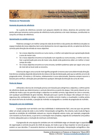 88
Caderno de Apontamentos de Formação de Combatentes * Edição 2013
Emanuel de Oliveira * formacao.incendiosflorestais@gmail.com
Técnicas de Progressão
Aumento do ponto de referência
Se o ponto de referência consiste num pequeno detalhe do relevo, devemos de aumentar este
ponto, pelo que tomamos outros pontos de referência muito próximos e de maior destaque, constituindo no
conjunto um bloco de referência.
Aproximação no sentido correcto
Podemos conseguir um melhor campo de visão do território e dos pontos de referência situados no
espaço imediato do nosso objectivo, bem como deslocarmo-nos em segurança até ele, se optarmos de forma
correcta pela direcção de entrada ao nosso objectivo:
•	 Se o nosso objectivo encontra-se numa ravina, o melhor será optarmos por aproximação desde
a zona de menor cota.
•	 Se o nosso objectivo encontra-se localizado num esporão ou numa encosta, o melhor será rea-
lizar a aproximação pela zona de maior cota, desde onde poderemos obter um melhor e maior
campo de visão.
•	 Se o nosso objectivo encontra-se numa encosta, também podemos optar por seguir uma curva
de nível até ao local onde se encontra.
A técnica de seguir uma curva de nível significa progredir à mesma cota numa determinada direcção.
Esta técnica complexa depende obviamente do relevo e do tipo de deslocação, pelo que se admite um erro de
progressão entre -10 metros e +10 metros, relativamente à curva seleccionada. Devemos sempre recorrer à
bússola para verificar a direcção para percebermos qualquer alteração da direcção da curva de nível.
Ponto de Ataque
Utilizando a técnica de orientação precisa com bússola para atingirmos o objectivo, o último ponto
de referência desde que determinamos o azimute denomina-se ponto de ataque. Este ponto deverá ser es-
colhido de modo a que nos permita atingir o objectivo no sentido correcto, logo deverá ser claro e concreto,
sem qualquer possibilidade de gerar dúvidas. Atenção para que o ponto de ataque não coloque em risco a
segurança dos combatentes. Atingir o objectivo no sentido correcto implica a visualização e análise prévia
da coluna de fumo do incêndio, a posição do incêndio na topografia e o sentido de progressão do incêndio.
Navegação com má visibilidade
A progressão num território com boa visibilidade é relativamente fácil, uma vez que nos permite
obter um amplo campo de visão e uma melhor interpretação cartográfica. No entanto, tudo muda de figura
quando as condições de visibilidade reduzem-se, mesmo atingindo valores nulos, por exemplo, progressão
com nevoeiro ou fumo denso, o que torna a orientação mais complexa, exigindo do combatente uma prática
e treino adequados para a resolução de eventuais contratempos.
A progressão de uma equipa de combate com má visibilidade exige um elevado rigor e capacidade
de organização e controlo da parte do chefe de equipa, de modo a que se faça respeitar no seio do grupo e
acatem as suas decisões. É necessário dominar as técnicas de orientação, interpretação cartográfica e dos
 