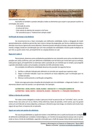Caderno de Apontamentos de Formação de Combatentes * Edição 2013
Emanuel de Oliveira * formacao.incendiosflorestais@gmail.com
89
instrumentos utilizados.
Aconselha-se também a prestar atenção a todos os elementos que surjam e que possam auxiliar na
orientação, tais como:
- A direcção do vento
- A coluna de fumo
- Estar atento às abertas do nevoeiro e do fumo
- Ter consciência que o “material tem sempre razão”
Verificação do tempo e da distância
Ao encontrarmo-nos a fazer orientação com deficiente visibilidade, temos a obrigação de medir
aproximadamente a distância percorrida, bem como o tempo de progressão, por forma a dedicarmos toda a
atenção numa busca rigorosa do nosso objectivo. Devemos prestar atenção ao tempo, observando frequente-
mente o relógio, tendo em consideração que com más condições de visibilidade o horário pode multiplicar-se
por três ou quatro vezes mais, principalmente se a equipa desloca-se a pé.
Regra de 2 sobre 3
Nunca jamais, devemos como combatentes precipitarmo-nos, tomando como certa uma determinada
posição sem antes confirmar, pois com deficiente visibilidade num território por muito bem que se conheça,
tudo parece igual, principalmente se estamops sobre a pressão de um incêndio que se amplia, que progride
a grande velocidade e pelas comunicações constantes do COS solicitando meios.
Em condições de deficiente visibilidade devemos de proceder da seguinte forma:
1.	 Verificar a altitude indicada pelo altímetro se coincide com aquela que supomos estar.
2.	 Seguir o azimute indicado e que nos conduzirá ao nosso objectivo, quer na direcção quer no
sentido tomados.
3.	 Efectuar continuamente a verificação cartográfica.
Existe uma regra para estas situações de orientação com má visibilidade – a Regra de 2 sobre 3 – dois
elementos devem estar de acordo e um aproximado. Por exemplo:
Altímetro = Bom, Mapa = Bom, Rumo = Inexacto «=» Posição Correcta
Altímetro = Bom, Mapa = Inexacto, Rumo = Inexacto «=» Posição Incorrecta
Utilizar a técnica de corrimão
Por vezes somos obrigados a mudar o percurso inicial na procura de um “corrimão”, isto é, um ele-
mento linear, tais como um rio ou ribeiro, linhas eléctricas, bases de paredes, entre outras, que nos guiará
como um corrimão até ao nosso objectivo, ainda que o itinerário seja mais longo, no entanto será muito mais
seguro do que fazer a travessia de um planalto.
Seguir um rumo sem pontos de referência
No caso da possibilidade ou opção de manter a rota definida com o auxílio da bússola em condições
de deficiente visibilidade por condições meteorológicas, um membro da equipa deverá avançar até um ponto
onde se situe o limite de visibilidade, seguindo a direcção que o chefe de equipa indica desde o ponto de saí-
 