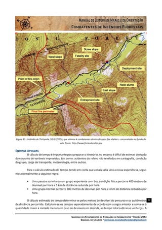 92
Caderno de Apontamentos de Formação de Combatentes * Edição 2013
Emanuel de Oliveira * formacao.incendiosflorestais@gmail.com
Figura 85 - Incêndio de Thirtymile (10/07/2001) que vitimou 4 combatentes dentro dos seus fire shelters - encurralados no fundo do
vale. Fonte: http://www.fireleadership.gov
Equipas Apeadas
O cálculo de tempo é importante para preparar o itinerário, no entanto é difícil de estimar, derivado
do conjunto de variáveis imprevistas, tais como: acidentes do relevo não revelados em cartografia, condição
do grupo, carga de transporte, meteorologia, entre outros.
Para o cálculo estimado do tempo, tendo em conta que a mais valia será a nossa experiência, segui-
mos normalmente a seguinte regra:
•	 Uma pessoa sozinha ou um grupo experiente com boa condição física percorre 400 metros de
desnível por hora e 5 km de distância reduzida por hora.
•	 Uma grupo normal percorre 300 metros de desnível por hora e 4 km de distância reduzida por
hora.
O cálculo estimado do tempo determina-se pelos metros de desnível do percurso e os quilómetros
de distância percorrida. Calculam-se os tempos separadamente de acordo com a regra anterior e soma-se à
quantidade maior a metade menor (em caso de desníveis em descida, ao tempo total subtrai-se um terço). A
 