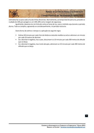 Caderno de Apontamentos de Formação de Combatentes * Edição 2013
Emanuel de Oliveira * formacao.incendiosflorestais@gmail.com
93
estimativa faz-se para cada uma das linhas directrizes. Normalmente, ao tempo total do percurso, procede-se
à adição de 10% por paragens e um 10%-20% como margem de segurança.
Igualmente, devemos ter em linha de conta as horas de luz, caso o incêndio seja durante o período
diurno. Tudo se complica, agravando-se consideravelmente, no período nocturno.
Outra forma de estimar o tempo é a aplicação da seguinte regra:
•	 Estimar 60 minutos por cada 4 km de distância reduzida medida na carta e adicionar um minuto
por cada 10 metros de desnível.
•	 Se o desnível é negativo, mas suave, descontam-se 10 minutos por cada 300 metros de altitude
que se desça.
•	 Se o desnível é negativo, mas muito abrupto, adicionam-se 10 minutos por cada 300 metros de
altitude que se desça.
 