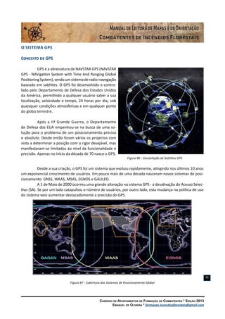 Caderno de Apontamentos de Formação de Combatentes * Edição 2013
Emanuel de Oliveira * formacao.incendiosflorestais@gmail.com
95
O Sistema GPS
Conceito de GPS
GPS é a abreviatura de NAVSTAR GPS (NAVSTAR
GPS - NAVigation System with Time And Ranging Global
PositioningSystem),sendoumsistemaderadio-navegação
baseado em satélites. O GPS foi desenvolvido e contro-
lado pelo Departamento de Defesa dos Estados Unidos
da América, permitindo a qualquer usuário saber a sua
localização, velocidade e tempo, 24 horas por dia, sob
quaisquer condições atmosféricas e em qualquer ponto
do globo terrestre.
Após a IIª Grande Guerra, o Departamento
de Defesa dos EUA empenhou-se na busca de uma so-
lução para o problema de um posicionamento preciso
e absoluto. Desde então foram vários os projectos com
vista a determinar a posição com o rigor desejável, mas
manifestaram-se limitados ao nível da funcionalidade e
precisão. Apenas no início da década de 70 nasce o GPS.
Figura 86 - Constelação de Satélites GPS
Desde a sua criação, o GPS foi um sistema que evoluiu rapidamente, atingindo nos últimos 10 anos
um exponencial crescimento de usuários. Em pouco mais de uma década nasceram novos sistemas de posi-
cionamento: GNSS, WAAS, MSAS, EGNOS e GALILEO.
A 1 de Maio de 2000 ocorreu uma grande alteração no sistema GPS - a desativação do Acesso Selec-
tivo (SA). Se por um lado catapultou o número de usuários, por outro lado, esta mudança na política de uso
do sistema veio aumentar destacadamente a precisão do GPS.
Figura 87 - Cobertura dos Sistemas de Posicionamento Global
 