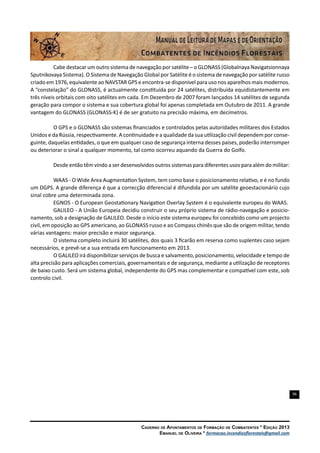 96
Caderno de Apontamentos de Formação de Combatentes * Edição 2013
Emanuel de Oliveira * formacao.incendiosflorestais@gmail.com
Cabe destacar um outro sistema de navegação por satélite – o GLONASS (Globalnaya Navigatsionnaya
Sputnikovaya Sistema). O Sistema de Navegação Global por Satélite é o sistema de navegação por satélite russo
criado em 1976, equivalente ao NAVSTAR GPS e encontra-se disponível para uso nos aparelhos mais modernos.
A “constelação” do GLONASS, é actualmente constituída por 24 satélites, distribuída equidistantemente em
três níveis orbitais com oito satélites em cada. Em Dezembro de 2007 foram lançados 14 satélites de segunda
geração para compor o sistema e sua cobertura global foi apenas completada em Outubro de 2011. A grande
vantagem do GLONASS (GLONASS-K) é de ser gratuito na precisão máxima, em decímetros.
O GPS e o GLONASS são sistemas financiados e controlados pelas autoridades militares dos Estados
Unidos e da Rússia, respectivamente. A continuidade e a qualidade da sua utilização civil dependem por conse-
guinte, daquelas entidades, o que em qualquer caso de segurança interna desses países, poderão interromper
ou deteriorar o sinal a qualquer momento, tal como ocorreu aquando da Guerra do Golfo.
Desde então têm vindo a ser desenvolvidos outros sistemas para diferentes usos para além do militar:
WAAS - O Wide Area Augmentation System, tem como base o posicionamento relativo, e é no fundo
um DGPS. A grande diferença é que a correcção diferencial é difundida por um satélite geoestacionário cujo
sinal cobre uma determinada zona.
EGNOS - O European Geostationary Navigation Overlay System é o equivalente europeu do WAAS.
GALILEO - A União Europeia decidiu construir o seu próprio sistema de rádio-navegação e posicio-
namento, sob a designação de GALILEO. Desde o início este sistema europeu foi concebido como um projecto
civil, em oposição ao GPS americano, ao GLONASS russo e ao Compass chinês que são de origem militar, tendo
várias vantagens: maior precisão e maior segurança.
O sistema completo incluirá 30 satélites, dos quais 3 ficarão em reserva como suplentes caso sejam
necessários, e prevê-se a sua entrada em funcionamento em 2013.
O GALILEO irá disponibilizar serviços de busca e salvamento, posicionamento, velocidade e tempo de
alta precisão para aplicações comerciais, governamentais e de segurança, mediante a utilização de receptores
de baixo custo. Será um sistema global, independente do GPS mas complementar e compatível com este, sob
controlo civil.
 