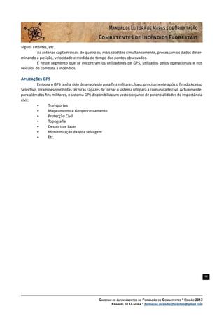 98
Caderno de Apontamentos de Formação de Combatentes * Edição 2013
Emanuel de Oliveira * formacao.incendiosflorestais@gmail.com
alguns satélites, etc..
As antenas captam sinais de quatro ou mais satélites simultaneamente, processam os dados deter-
minando a posição, velocidade e medida do tempo dos pontos observados.
É neste segmento que se encontram os utilizadores de GPS, utilizados pelos operacionais e nos
veículos de combate a incêndios.
Aplicações GPS
Embora o GPS tenha sido desenvolvido para fins militares, logo, precisamente após o fim do Acesso
Selectivo, foram desenvolvidas técnicas capazes de tornar o sistema útil para a comunidade civil. Actualmente,
para além dos fins militares, o sistema GPS disponibiliza um vasto conjunto de potencialidades de importância
civil:
•	 Transportes
•	 Mapeamento e Geoprocessamento
•	 Protecção Civil
•	 Topografia
•	 Desporto e Lazer
•	 Monitorização da vida selvagem
•	 Etc.
 