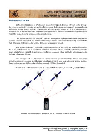 Caderno de Apontamentos de Formação de Combatentes * Edição 2013
Emanuel de Oliveira * formacao.incendiosflorestais@gmail.com
99
Funcionamento do GPS
Os fundamentos básicos do GPS baseiam-se na determinação da distância entre um ponto - o recep-
tor - a outros pontos de referência - os satélites. Conhecendo a distância que nos separa de 3 pontos podemos
determinar a nossa posição relativa a esses mesmos 3 pontos, através da intersecção de 3 circunferências,
cujos raios são as distâncias medidas entre o receptor e os satélites. Na realidade são necessários no mínimo
4 satélites para determinar a nossa posição correctamente.
Cada satélite transmite um sinal que é recebido pelo receptor, este por sua vez mede o tempo que
os sinais demoram a chegar até ele. Multiplicando o tempo medido pela velocidade do sinal (a velocidade da
luz), obtemos a distância receptor-satélite (Distancia= Velocidade x Tempo).
Se se encontram visíveis 4 satélites e com uma boa geometria, isto é uma boa disposição dos satéli-
tes no céu, distribuídos e não se situando no zénite nem próximo á linha do horizonte, então o receptor GPS
estará a trabalhar em modo 3D (três dimensões) e não será necessário indicar a altitude, pois o equipamento
regista e indica-nos a altitude.
Caso o receptor GPS não intercepte os 4 satélites, teremos que indicar ao GPS a altitude em que nos
encontramos e assim conhecer a distância aproximada ao centro da terra para determinar a nossa posição.
Neste modo o receptor GPS estará a trabalhar em modo 2D (duas dimensões).
Quanto mais satélites se encontrem visíveis num dado momento, maior será a precisão obtida.
Figura 89 - Funcionamento do GPS. Recepção do Sinal de 4 Satélites. ELABORAÇÃO PRÓPRIA
 