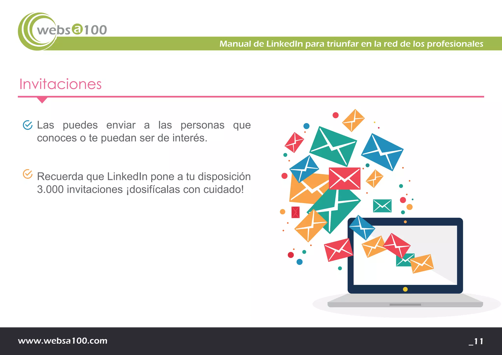 www.websa100.com _11
Manual de LinkedIn para triunfar en la red de los profesionales
Invitaciones
Las puedes enviar a las personas que
conoces o te puedan ser de interés.
Recuerda que LinkedIn pone a tu disposición
3.000 invitaciones ¡dosifícalas con cuidado!
 