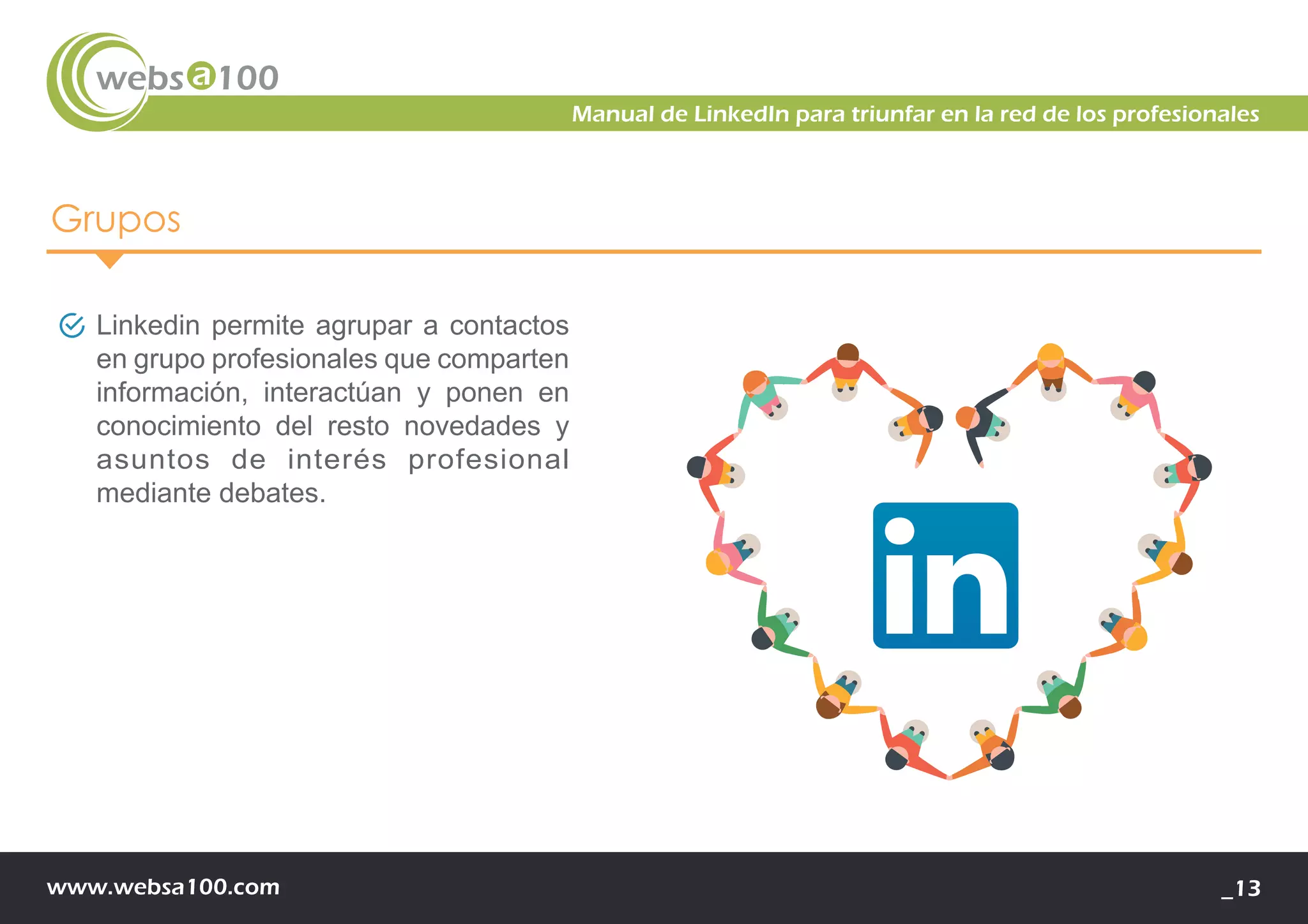 www.websa100.com _13
Manual de LinkedIn para triunfar en la red de los profesionales
Grupos
Linkedin permite agrupar a contactos
en grupo profesionales que comparten
información, interactúan y ponen en
conocimiento del resto novedades y
asuntos de interés profesional
mediante debates.
 