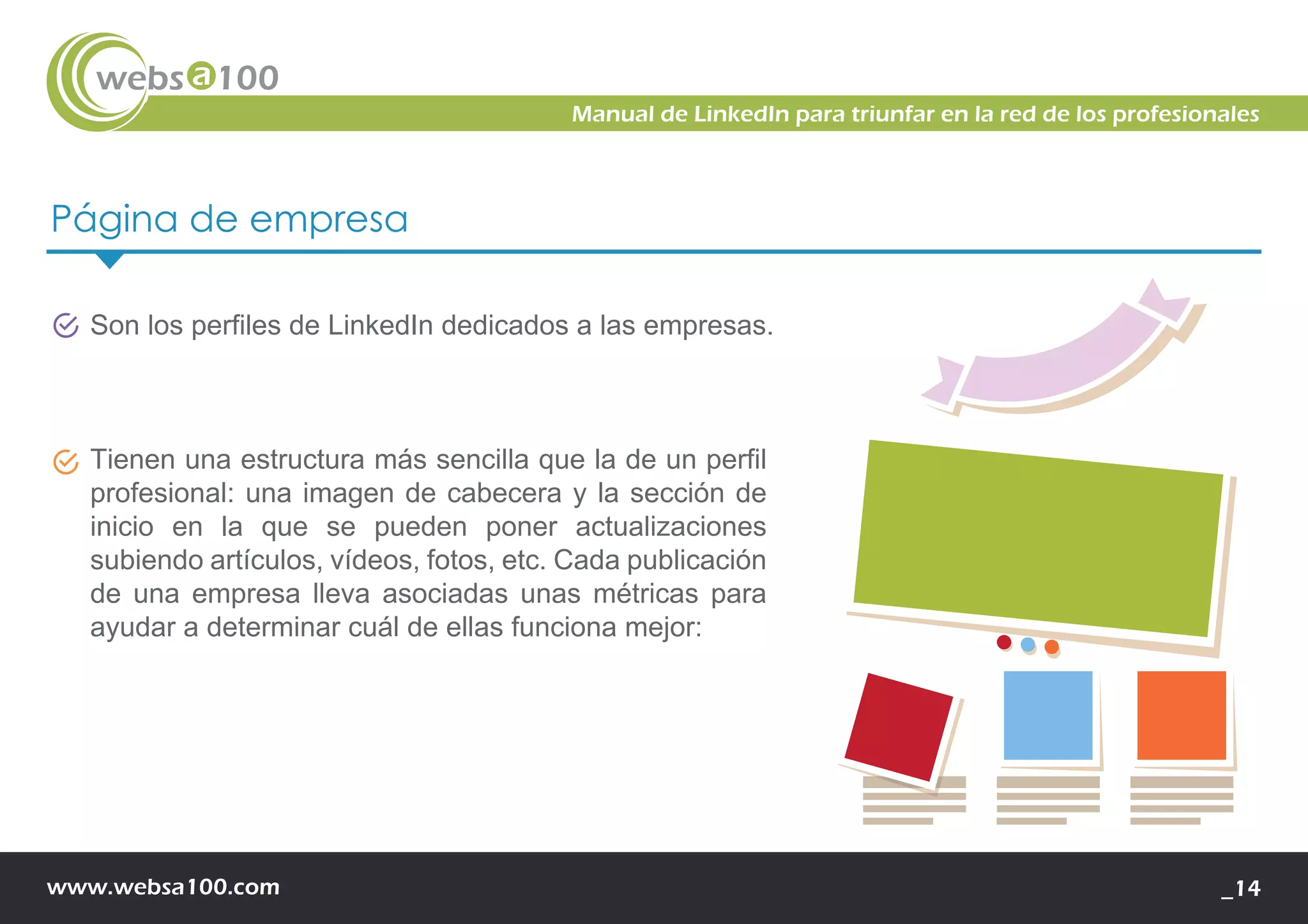 www.websa100.com _14
Manual de LinkedIn para triunfar en la red de los profesionales
Página de empresa
Son los perfiles de LinkedIn dedicados a las empresas.
Tienen una estructura más sencilla que la de un perfil
profesional: una imagen de cabecera y la sección de
inicio en la que se pueden poner actualizaciones
subiendo artículos, vídeos, fotos, etc. Cada publicación
de una empresa lleva asociadas unas métricas para
ayudar a determinar cuál de ellas funciona mejor:
 