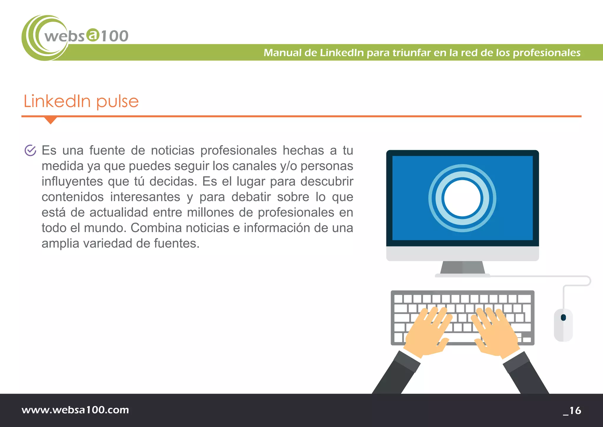 www.websa100.com _16
Manual de LinkedIn para triunfar en la red de los profesionales
LinkedIn pulse
Es una fuente de noticias profesionales hechas a tu
medida ya que puedes seguir los canales y/o personas
influyentes que tú decidas. Es el lugar para descubrir
contenidos interesantes y para debatir sobre lo que
está de actualidad entre millones de profesionales en
todo el mundo. Combina noticias e información de una
amplia variedad de fuentes.
 