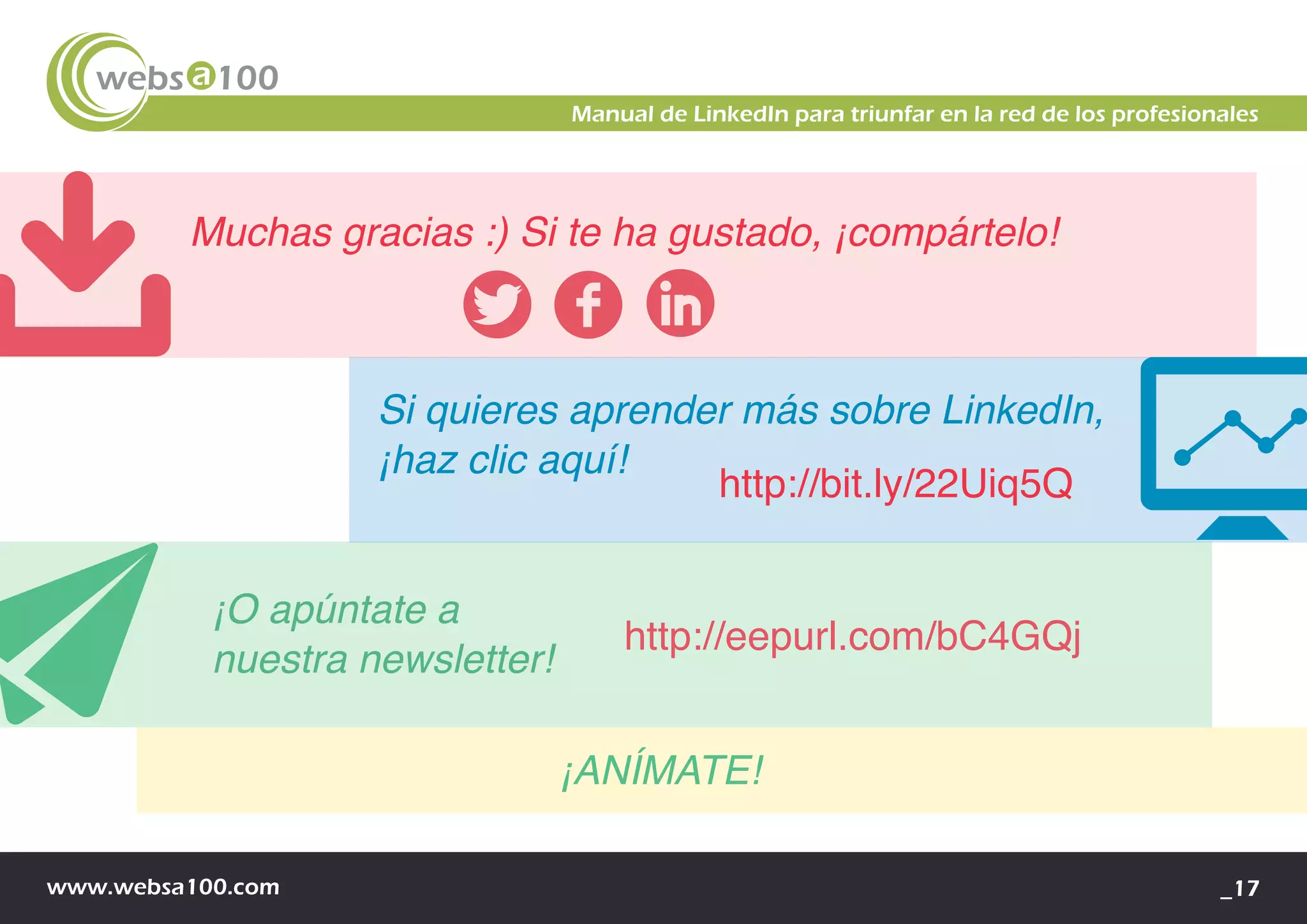 www.websa100.com _17
Manual de LinkedIn para triunfar en la red de los profesionales
Muchas gracias :) Si te ha gustado, ¡compártelo!
¡ANÍMATE!
http://bit.ly/22Uiq5Q
Si quieres aprender más sobre LinkedIn,
¡haz clic aquí!
¡O apúntate a
nuestra newsletter!
http://eepurl.com/bC4GQj
 