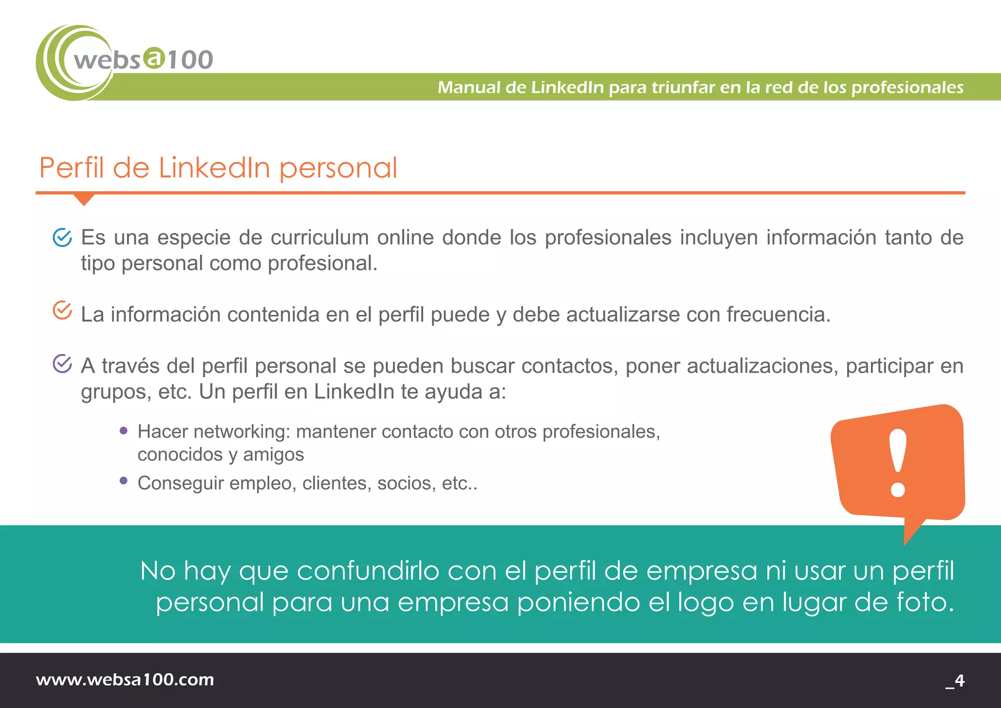 www.websa100.com _4
Manual de LinkedIn para triunfar en la red de los profesionales
Perfil de LinkedIn personal
Es una especie de curriculum online donde los profesionales incluyen información tanto de
tipo personal como profesional.
La información contenida en el perfil puede y debe actualizarse con frecuencia.
A través del perfil personal se pueden buscar contactos, poner actualizaciones, participar en
grupos, etc. Un perfil en LinkedIn te ayuda a:
Hacer networking: mantener contacto con otros profesionales,
conocidos y amigos
Conseguir empleo, clientes, socios, etc..
No hay que confundirlo con el perfil de empresa ni usar un perfil
personal para una empresa poniendo el logo en lugar de foto.
 